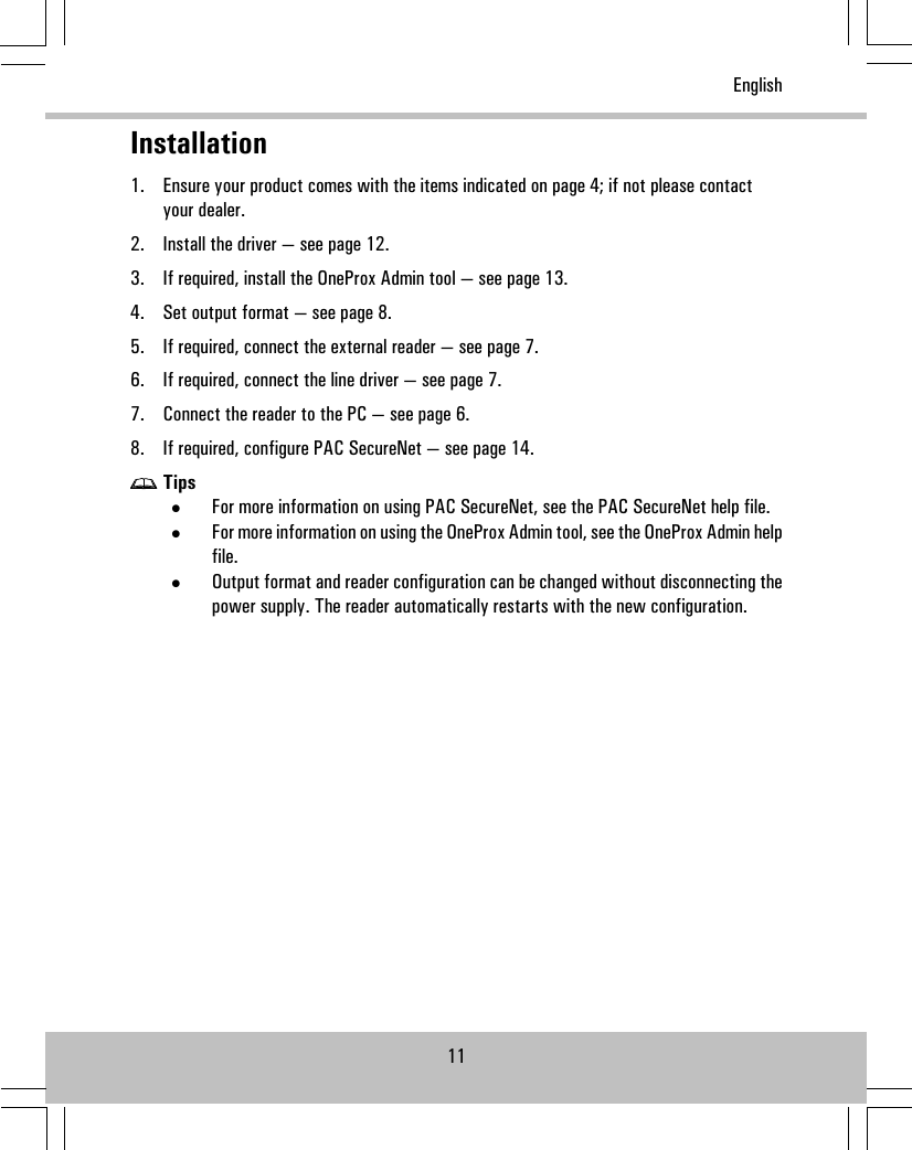 Installation1. Ensure your product comes with the items indicated on page 4; if not please contactyour dealer.2. Install the driver — see page 12.3. If required, install the OneProx Admin tool — see page 13.4. Set output format — see page 8.5. If required, connect the external reader — see page 7.6. If required, connect the line driver — see page 7.7. Connect the reader to the PC — see page 6.8. If required, configure PAC SecureNet — see page 14.Tips•For more information on using PAC SecureNet, see the PAC SecureNet help file.•For more information on using the OneProx Admin tool, see the OneProx Admin helpfile.•Output format and reader configuration can be changed without disconnecting thepower supply. The reader automatically restarts with the new configuration.11English