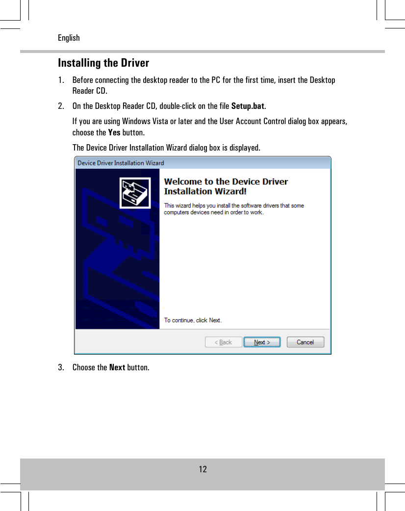 Installing the Driver1. Before connecting the desktop reader to the PC for the first time, insert the DesktopReader CD.2. On the Desktop Reader CD, double-click on the file Setup.bat.If you are using Windows Vista or later and the User Account Control dialog box appears,choose the Yes button.The Device Driver Installation Wizard dialog box is displayed.3. Choose the Next button.12English