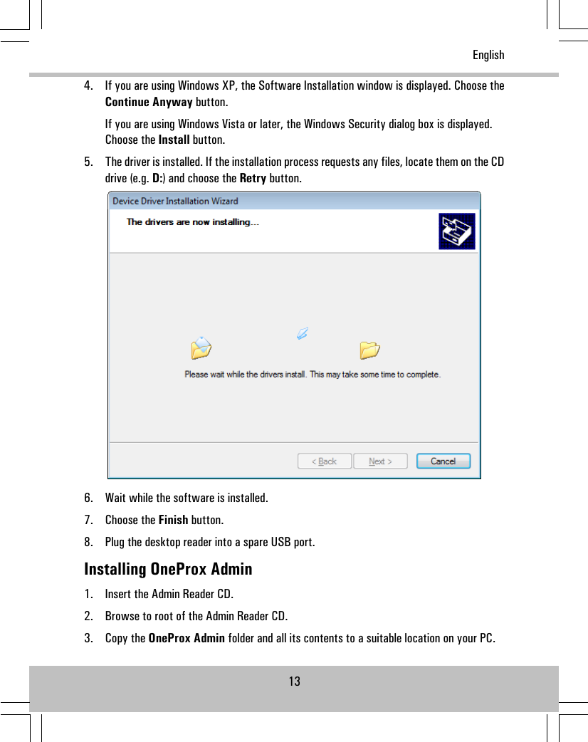 4. If you are using Windows XP, the Software Installation window is displayed. Choose theContinue Anyway button.If you are using Windows Vista or later, the Windows Security dialog box is displayed.Choose the Install button.5. The driver is installed. If the installation process requests any files, locate them on the CDdrive (e.g. D:) and choose the Retry button.6. Wait while the software is installed.7. Choose the Finish button.8. Plug the desktop reader into a spare USB port.Installing OneProx Admin1. Insert the Admin Reader CD.2. Browse to root of the Admin Reader CD.3. Copy the OneProx Admin folder and all its contents to a suitable location on your PC.13English