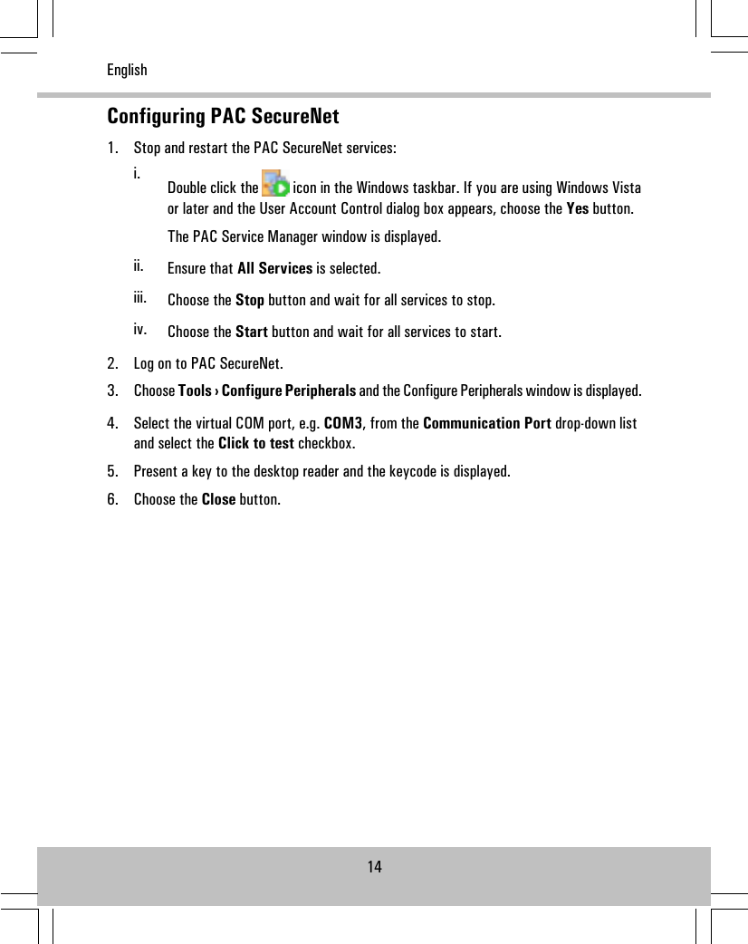 Configuring PAC SecureNet1. Stop and restart the PAC SecureNet services:i. Double click the icon in the Windows taskbar. If you are using Windows Vistaor later and the User Account Control dialog box appears, choose the Yes button.The PAC Service Manager window is displayed.ii. Ensure that All Services is selected.iii. Choose the Stop button and wait for all services to stop.iv. Choose the Start button and wait for all services to start.2. Log on to PAC SecureNet.3. Choose Tools › Configure Peripherals and the Configure Peripherals window is displayed.4. Select the virtual COM port, e.g. COM3, from the Communication Port drop-down listand select the Click to test checkbox.5. Present a key to the desktop reader and the keycode is displayed.6. Choose the Close button.14English