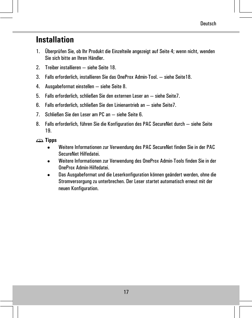 Installation1. Überprüfen Sie, ob Ihr Produkt die Einzelteile angezeigt auf Seite 4; wenn nicht, wendenSie sich bitte an Ihren Händler.2. Treiber installieren — siehe Seite 18.3. Falls erforderlich, installieren Sie das OneProx Admin-Tool. — siehe Seite18.4. Ausgabeformat einstellen — siehe Seite 8.5. Falls erforderlich, schließen Sie den externen Leser an — siehe Seite7.6. Falls erforderlich, schließen Sie den Linienantrieb an — siehe Seite7.7. Schließen Sie den Leser am PC an — siehe Seite 6.8. Falls erforderlich, führen Sie die Konfiguration des PAC SecureNet durch — siehe Seite19.Tipps•Weitere Informationen zur Verwendung des PAC SecureNet finden Sie in der PACSecureNet Hilfedatei.•Weitere Informationen zur Verwendung des OneProx Admin-Tools finden Sie in derOneProx Admin-Hilfedatei.•Das Ausgabeformat und die Leserkonfiguration können geändert werden, ohne dieStromversorgung zu unterbrechen. Der Leser startet automatisch erneut mit derneuen Konfiguration.17Deutsch