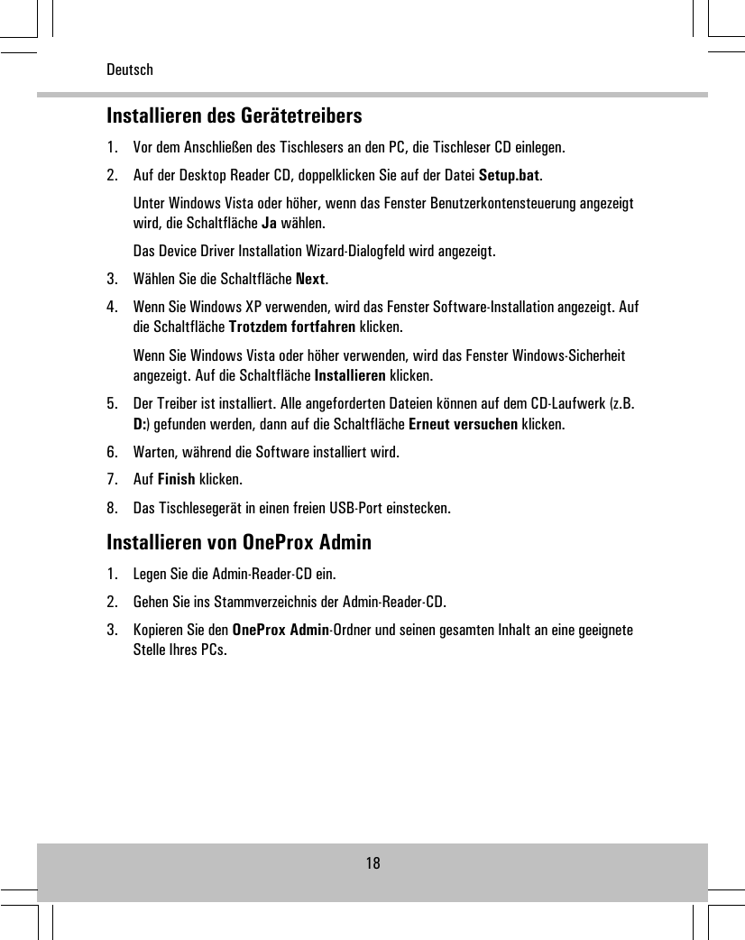 Installieren des Gerätetreibers1. Vor dem Anschließen des Tischlesers an den PC, die Tischleser CD einlegen.2. Auf der Desktop Reader CD, doppelklicken Sie auf der Datei Setup.bat.Unter Windows Vista oder höher, wenn das Fenster Benutzerkontensteuerung angezeigtwird, die Schaltfläche Ja wählen.Das Device Driver Installation Wizard-Dialogfeld wird angezeigt.3. Wählen Sie die Schaltfläche Next.4. Wenn Sie Windows XP verwenden, wird das Fenster Software-Installation angezeigt. Aufdie Schaltfläche Trotzdem fortfahren klicken.Wenn Sie Windows Vista oder höher verwenden, wird das Fenster Windows-Sicherheitangezeigt. Auf die Schaltfläche Installieren klicken.5. Der Treiber ist installiert. Alle angeforderten Dateien können auf dem CD-Laufwerk (z.B.D:) gefunden werden, dann auf die Schaltfläche Erneut versuchen klicken.6. Warten, während die Software installiert wird.7. Auf Finish klicken.8. Das Tischlesegerät in einen freien USB-Port einstecken.Installieren von OneProx Admin1. Legen Sie die Admin-Reader-CD ein.2. Gehen Sie ins Stammverzeichnis der Admin-Reader-CD.3. Kopieren Sie den OneProx Admin-Ordner und seinen gesamten Inhalt an eine geeigneteStelle Ihres PCs.18Deutsch