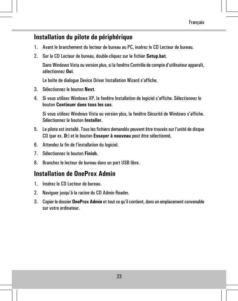 Installation du pilote de périphérique1. Avant le branchement du lecteur de bureau au PC, insérez le CD Lecteur de bureau.2. Sur le CD Lecteur de bureau, double-cliquez sur le fichier Setup.bat.Dans Windows Vista ou version plus, si la fenêtre Contrôle de compte d’utilisateur apparaît,sélectionnez Oui.Le boîte de dialogue Device Driver Installation Wizard s’affiche.3. Sélectionnez le bouton Next.4. Si vous utilisez Windows XP, la fenêtre Installation de logiciel s’affiche. Sélectionnez lebouton Continuer dans tous les cas.Si vous utilisez Windows Vista ou version plus, la fenêtre Sécurité de Windows s’affiche.Sélectionnez le bouton Installer.5. Le pilote est installé. Tous les fichiers demandés peuvent être trouvés sur l’unité de disqueCD (par ex. D:) et le bouton Essayer à nouveau peut être sélectionné.6. Attendez la fin de l’installation du logiciel.7. Sélectionnez le bouton Finish.8. Branchez le lecteur de bureau dans un port USB libre.Installation de OneProx Admin1. Insérez le CD Lecteur de bureau.2. Naviguer jusqu’à la racine du CD Admin Reader.3. Copier le dossier OneProx Admin et tout ce qu’il contient, dans un emplacement convenablesur votre ordinateur.23Français