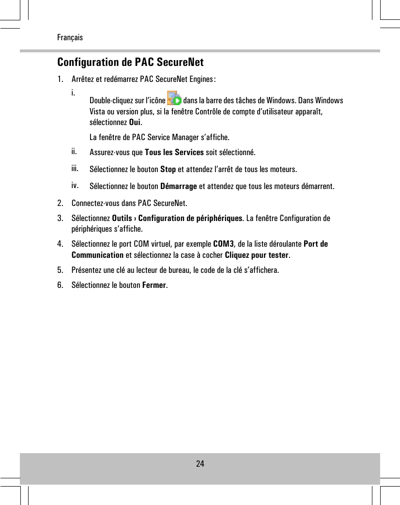 Configuration de PAC SecureNet1. Arrêtez et redémarrez PAC SecureNet Engines:i. Double-cliquez sur l’icône dans la barre des tâches de Windows. Dans WindowsVista ou version plus, si la fenêtre Contrôle de compte d’utilisateur apparaît,sélectionnez Oui.La fenêtre de PAC Service Manager s’affiche.ii. Assurez-vous que Tous les Services soit sélectionné.iii. Sélectionnez le bouton Stop et attendez l’arrêt de tous les moteurs.iv. Sélectionnez le bouton Démarrage et attendez que tous les moteurs démarrent.2. Connectez-vous dans PAC SecureNet.3. Sélectionnez Outils › Configuration de périphériques. La fenêtre Configuration depériphériques s’affiche.4. Sélectionnez le port COM virtuel, par exemple COM3, de la liste déroulante Port deCommunication et sélectionnez la case à cocher Cliquez pour tester.5. Présentez une clé au lecteur de bureau, le code de la clé s’affichera.6. Sélectionnez le bouton Fermer.24Français