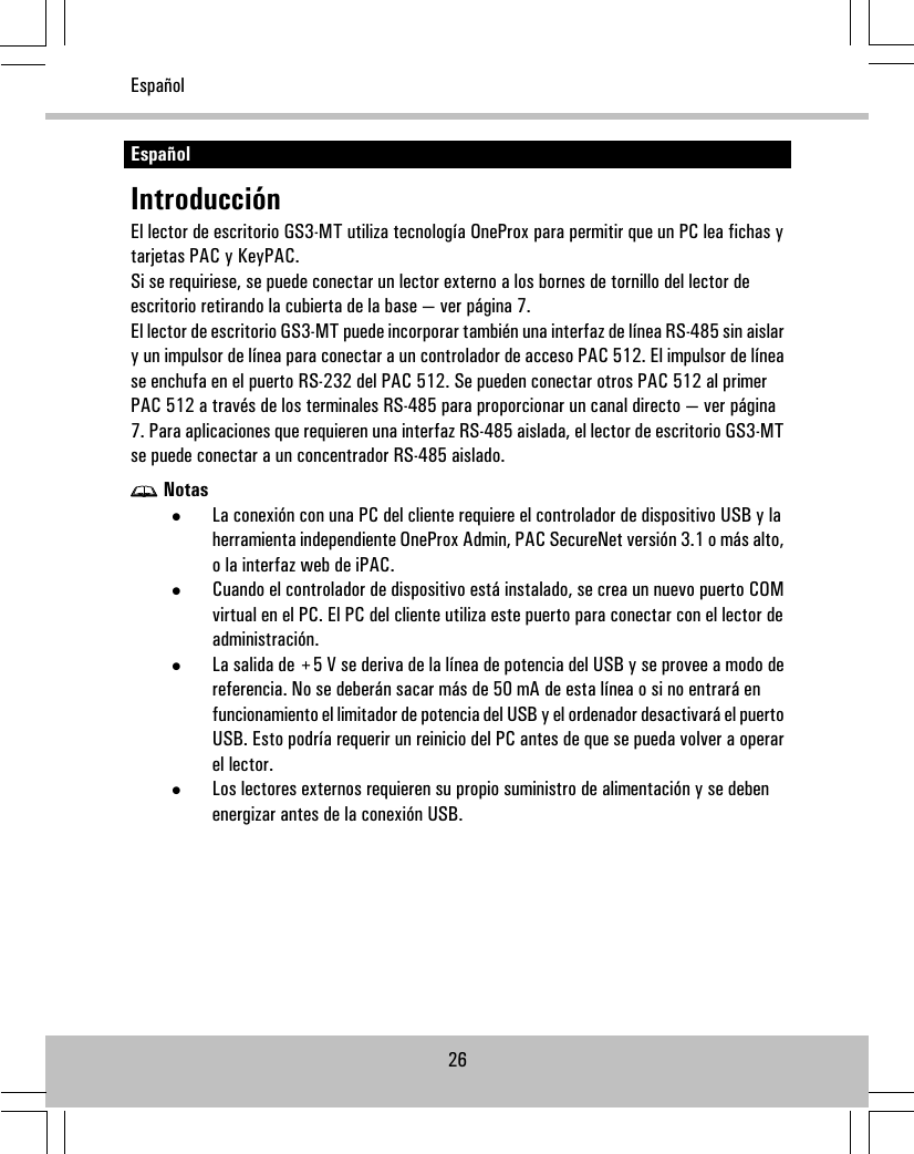 EspañolIntroducciónEl lector de escritorio GS3-MT utiliza tecnología OneProx para permitir que un PC lea fichas ytarjetas PAC y KeyPAC.Si se requiriese, se puede conectar un lector externo a los bornes de tornillo del lector deescritorio retirando la cubierta de la base — ver página 7.El lector de escritorio GS3-MT puede incorporar también una interfaz de línea RS-485 sin aislary un impulsor de línea para conectar a un controlador de acceso PAC 512. El impulsor de línease enchufa en el puerto RS-232 del PAC 512. Se pueden conectar otros PAC 512 al primerPAC 512 a través de los terminales RS-485 para proporcionar un canal directo — ver página7. Para aplicaciones que requieren una interfaz RS-485 aislada, el lector de escritorio GS3-MTse puede conectar a un concentrador RS-485 aislado.Notas•La conexión con una PC del cliente requiere el controlador de dispositivo USB y laherramienta independiente OneProx Admin, PAC SecureNet versión 3.1 o más alto,o la interfaz web de iPAC.•Cuando el controlador de dispositivo está instalado, se crea un nuevo puerto COMvirtual en el PC. El PC del cliente utiliza este puerto para conectar con el lector deadministración.•La salida de +5 V se deriva de la línea de potencia del USB y se provee a modo dereferencia. No se deberán sacar más de 50 mA de esta línea o si no entrará enfuncionamiento el limitador de potencia del USB y el ordenador desactivará el puertoUSB. Esto podría requerir un reinicio del PC antes de que se pueda volver a operarel lector.•Los lectores externos requieren su propio suministro de alimentación y se debenenergizar antes de la conexión USB.26Español