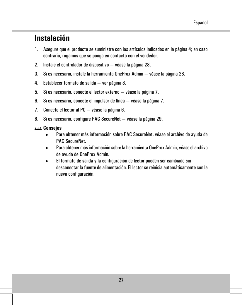 Instalación1. Asegure que el producto se suministra con los artículos indicados en la página 4; en casocontrario, rogamos que se ponga en contacto con el vendedor.2. Instale el controlador de dispositivo — véase la página 28.3. Si es necesario, instale la herramienta OneProx Admin — véase la página 28.4. Establecer formato de salida — ver página 8.5. Si es necesario, conecte el lector externo — véase la página 7.6. Si es necesario, conecte el impulsor de línea — véase la página 7.7. Conecte el lector al PC — véase la página 6.8. Si es necesario, configure PAC SecureNet — véase la página 29.Consejos•Para obtener más información sobre PAC SecureNet, véase el archivo de ayuda dePAC SecureNet.•Para obtener más información sobre la herramienta OneProx Admin, véase el archivode ayuda de OneProx Admin.•El formato de salida y la configuración de lector pueden ser cambiado sindesconectar la fuente de alimentación. El lector se reinicia automáticamente con lanueva configuración.27Español