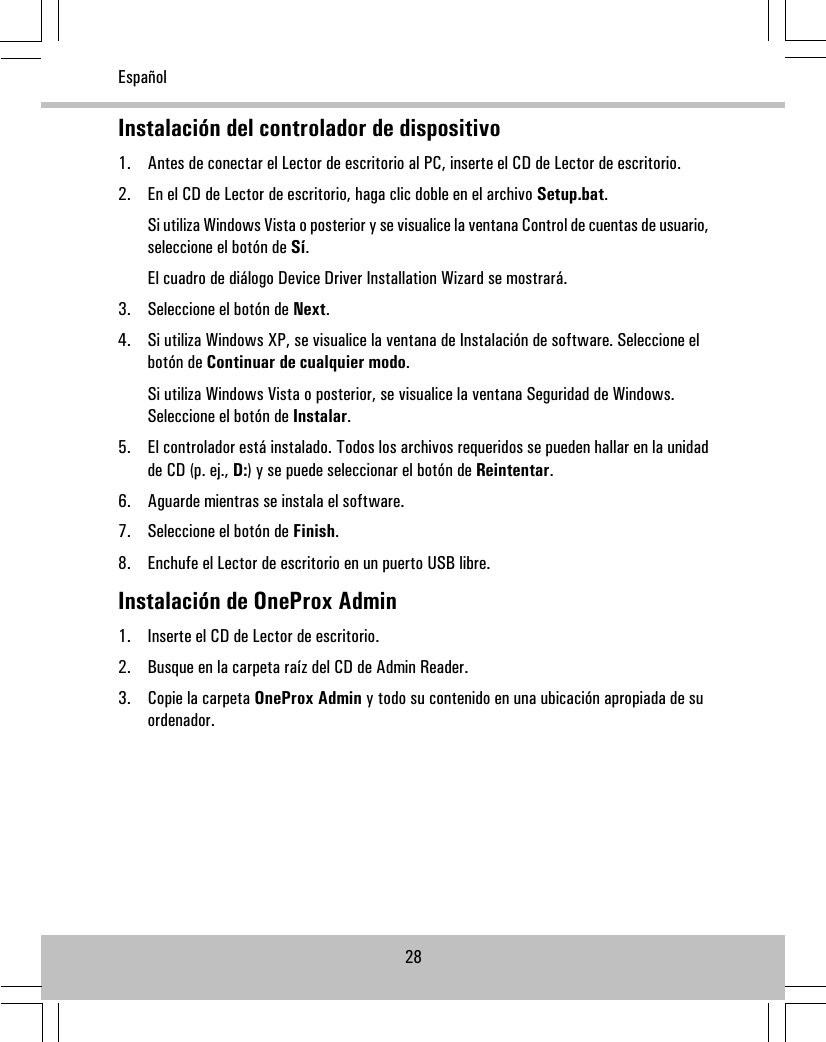 Instalación del controlador de dispositivo1. Antes de conectar el Lector de escritorio al PC, inserte el CD de Lector de escritorio.2. En el CD de Lector de escritorio, haga clic doble en el archivo Setup.bat.Si utiliza Windows Vista o posterior y se visualice la ventana Control de cuentas de usuario,seleccione el botón de Sí.El cuadro de diálogo Device Driver Installation Wizard se mostrará.3. Seleccione el botón de Next.4. Si utiliza Windows XP, se visualice la ventana de Instalación de software. Seleccione elbotón de Continuar de cualquier modo.Si utiliza Windows Vista o posterior, se visualice la ventana Seguridad de Windows.Seleccione el botón de Instalar.5. El controlador está instalado. Todos los archivos requeridos se pueden hallar en la unidadde CD (p. ej., D:) y se puede seleccionar el botón de Reintentar.6. Aguarde mientras se instala el software.7. Seleccione el botón de Finish.8. Enchufe el Lector de escritorio en un puerto USB libre.Instalación de OneProx Admin1. Inserte el CD de Lector de escritorio.2. Busque en la carpeta raíz del CD de Admin Reader.3. Copie la carpeta OneProx Admin y todo su contenido en una ubicación apropiada de suordenador.28Español