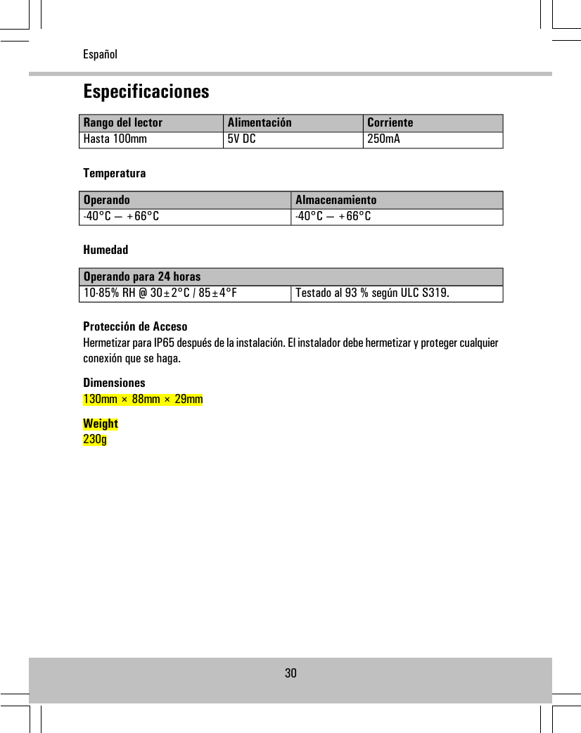 EspecificacionesCorrienteAlimentaciónRango del lector250mA5V DCHasta 100mmTemperaturaAlmacenamientoOperando-40°C — +66°C-40°C — +66°CHumedadOperando para 24 horasTestado al 93 % según ULC S319.10-85% RH @ 30±2°C / 85±4°FProtección de AccesoHermetizar para IP65 después de la instalación. El instalador debe hermetizar y proteger cualquierconexión que se haga.Dimensiones130mm × 88mm × 29mmWeight230g30Español