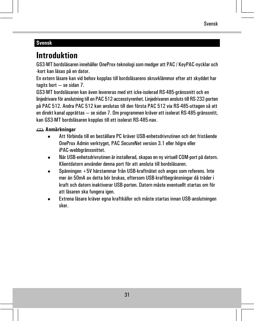 SvenskIntroduktionGS3-MT bordsläsaren innehåller OneProx-teknologi som medger att PAC / KeyPAC-nycklar och-kort kan läsas på en dator.En extern läsare kan vid behov kopplas till bordsläsarens skruvklämmor efter att skyddet hartagits bort — se sidan 7.GS3-MT bordsläsaren kan även levereras med ett icke-isolerad RS-485-gränssnitt och enlinjedrivare för anslutning till en PAC 512-accesstyrenhet. Linjedrivaren ansluts till RS-232-portenpå PAC 512. Andra PAC 512 kan anslutas till den första PAC 512 via RS-485-uttagen så atten direkt kanal upprättas — se sidan 7. Om programmen kräver ett isolerat RS-485-gränssnitt,kan GS3-MT bordsläsaren kopplas till ett isolerat RS-485-nav.Anmärkningar•Att förbinda till en beställare PC kräver USB-enhetsdrivrutinen och det friståendeOneProx Admin verktyget, PAC SecureNet version 3.1 eller högre elleriPAC-webbgränssnittet.•När USB-enhetsdrivrutinen är installerad, skapas en ny virtuell COM-port på datorn.Klientdatorn använder denna port för att ansluta till bordsläsaren.•Spänningen +5V härstammar från USB-kraftnätet och anges som referens. Intemer än 50mA av detta bör brukas, eftersom USB-kraftbegränsningar då träder ikraft och datorn inaktiverar USB-porten. Datorn måste eventuellt startas om föratt läsaren ska fungera igen.•Extrena läsare kräver egna kraftkällor och måste startas innan USB-anslutningensker.31Svensk