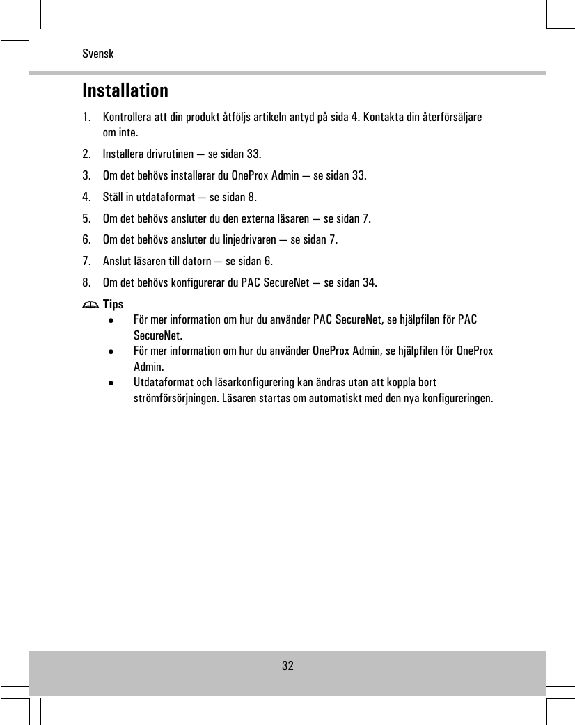 Installation1. Kontrollera att din produkt åtföljs artikeln antyd på sida 4. Kontakta din återförsäljareom inte.2. Installera drivrutinen — se sidan 33.3. Om det behövs installerar du OneProx Admin — se sidan 33.4. Ställ in utdataformat — se sidan 8.5. Om det behövs ansluter du den externa läsaren — se sidan 7.6. Om det behövs ansluter du linjedrivaren — se sidan 7.7. Anslut läsaren till datorn — se sidan 6.8. Om det behövs konfigurerar du PAC SecureNet — se sidan 34.Tips•För mer information om hur du använder PAC SecureNet, se hjälpfilen för PACSecureNet.•För mer information om hur du använder OneProx Admin, se hjälpfilen för OneProxAdmin.•Utdataformat och läsarkonfigurering kan ändras utan att koppla bortströmförsörjningen. Läsaren startas om automatiskt med den nya konfigureringen.32Svensk