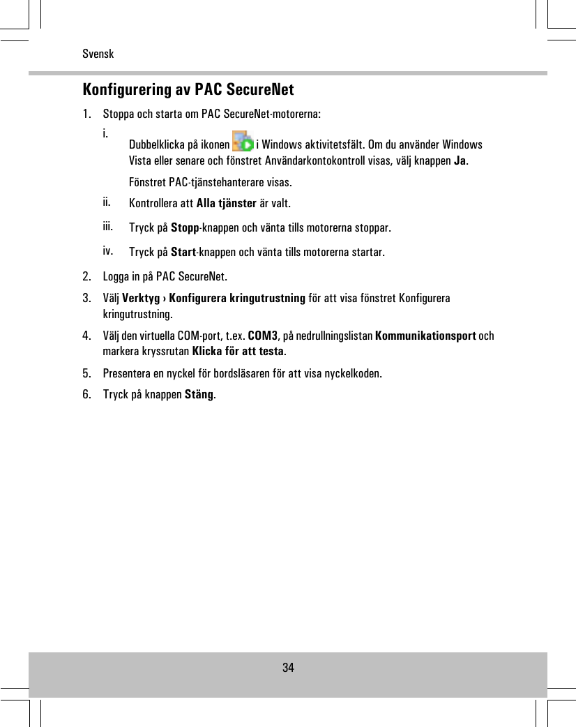 Konfigurering av PAC SecureNet1. Stoppa och starta om PAC SecureNet-motorerna:i. Dubbelklicka på ikonen i Windows aktivitetsfält. Om du använder WindowsVista eller senare och fönstret Användarkontokontroll visas, välj knappen Ja.Fönstret PAC-tjänstehanterare visas.ii. Kontrollera att Alla tjänster är valt.iii. Tryck på Stopp-knappen och vänta tills motorerna stoppar.iv. Tryck på Start-knappen och vänta tills motorerna startar.2. Logga in på PAC SecureNet.3. Välj Verktyg › Konfigurera kringutrustning för att visa fönstret Konfigurerakringutrustning.4. Välj den virtuella COM-port, t.ex. COM3, på nedrullningslistan Kommunikationsport ochmarkera kryssrutan Klicka för att testa.5. Presentera en nyckel för bordsläsaren för att visa nyckelkoden.6. Tryck på knappen Stäng.34Svensk