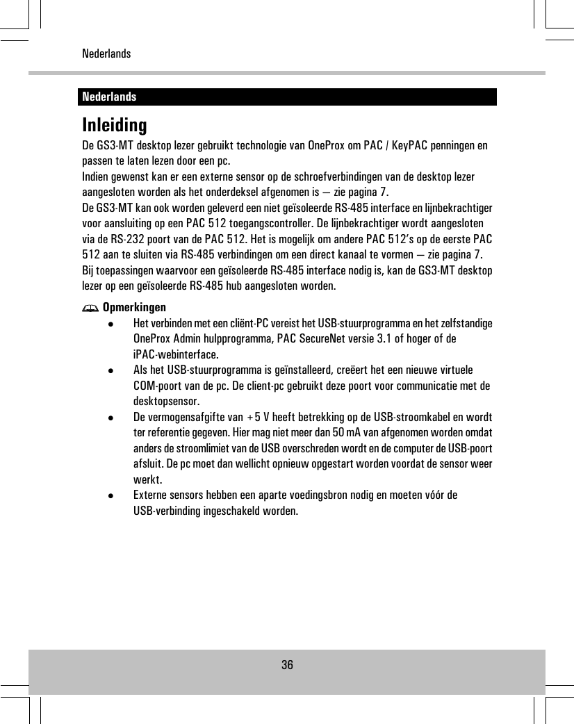 NederlandsInleidingDe GS3-MT desktop lezer gebruikt technologie van OneProx om PAC / KeyPAC penningen enpassen te laten lezen door een pc.Indien gewenst kan er een externe sensor op de schroefverbindingen van de desktop lezeraangesloten worden als het onderdeksel afgenomen is — zie pagina 7.De GS3-MT kan ook worden geleverd een niet geïsoleerde RS-485 interface en lijnbekrachtigervoor aansluiting op een PAC 512 toegangscontroller. De lijnbekrachtiger wordt aangeslotenvia de RS-232 poort van de PAC 512. Het is mogelijk om andere PAC 512’s op de eerste PAC512 aan te sluiten via RS-485 verbindingen om een direct kanaal te vormen — zie pagina 7.Bij toepassingen waarvoor een geïsoleerde RS-485 interface nodig is, kan de GS3-MT desktoplezer op een geïsoleerde RS-485 hub aangesloten worden.Opmerkingen•Het verbinden met een cliënt-PC vereist het USB-stuurprogramma en het zelfstandigeOneProx Admin hulpprogramma, PAC SecureNet versie 3.1 of hoger of deiPAC-webinterface.•Als het USB-stuurprogramma is geïnstalleerd, creëert het een nieuwe virtueleCOM-poort van de pc. De client-pc gebruikt deze poort voor communicatie met dedesktopsensor.•De vermogensafgifte van +5 V heeft betrekking op de USB-stroomkabel en wordtter referentie gegeven. Hier mag niet meer dan 50 mA van afgenomen worden omdatanders de stroomlimiet van de USB overschreden wordt en de computer de USB-poortafsluit. De pc moet dan wellicht opnieuw opgestart worden voordat de sensor weerwerkt.•Externe sensors hebben een aparte voedingsbron nodig en moeten vóór deUSB-verbinding ingeschakeld worden.36Nederlands