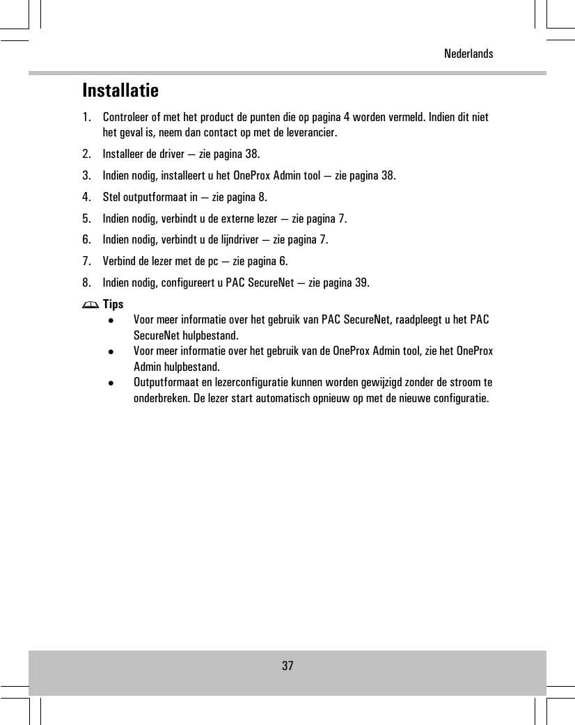 Installatie1. Controleer of met het product de punten die op pagina 4 worden vermeld. Indien dit niethet geval is, neem dan contact op met de leverancier.2. Installeer de driver — zie pagina 38.3. Indien nodig, installeert u het OneProx Admin tool — zie pagina 38.4. Stel outputformaat in — zie pagina 8.5. Indien nodig, verbindt u de externe lezer — zie pagina 7.6. Indien nodig, verbindt u de lijndriver — zie pagina 7.7. Verbind de lezer met de pc — zie pagina 6.8. Indien nodig, configureert u PAC SecureNet — zie pagina 39.Tips•Voor meer informatie over het gebruik van PAC SecureNet, raadpleegt u het PACSecureNet hulpbestand.•Voor meer informatie over het gebruik van de OneProx Admin tool, zie het OneProxAdmin hulpbestand.•Outputformaat en lezerconfiguratie kunnen worden gewijzigd zonder de stroom teonderbreken. De lezer start automatisch opnieuw op met de nieuwe configuratie.37Nederlands