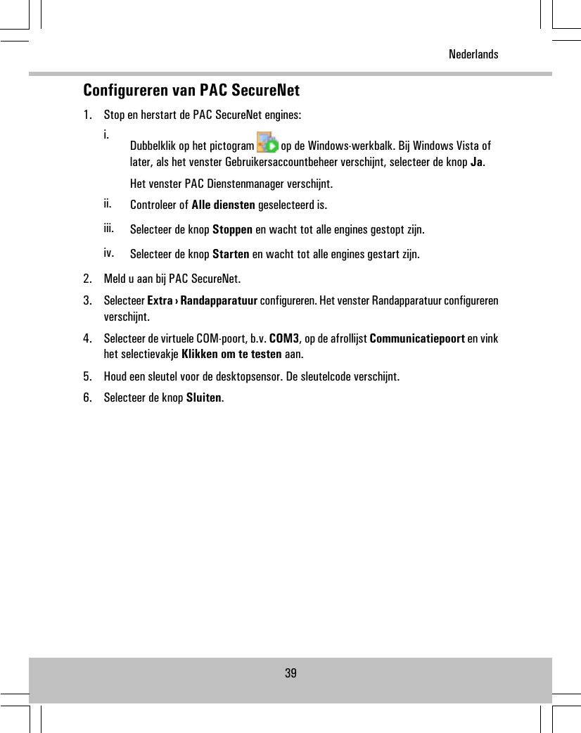 Configureren van PAC SecureNet1. Stop en herstart de PAC SecureNet engines:i. Dubbelklik op het pictogram op de Windows-werkbalk. Bij Windows Vista oflater, als het venster Gebruikersaccountbeheer verschijnt, selecteer de knop Ja.Het venster PAC Dienstenmanager verschijnt.ii. Controleer of Alle diensten geselecteerd is.iii. Selecteer de knop Stoppen en wacht tot alle engines gestopt zijn.iv. Selecteer de knop Starten en wacht tot alle engines gestart zijn.2. Meld u aan bij PAC SecureNet.3. Selecteer Extra › Randapparatuur configureren. Het venster Randapparatuur configurerenverschijnt.4. Selecteer de virtuele COM-poort, b.v. COM3, op de afrollijst Communicatiepoort en vinkhet selectievakje Klikken om te testen aan.5. Houd een sleutel voor de desktopsensor. De sleutelcode verschijnt.6. Selecteer de knop Sluiten.39Nederlands