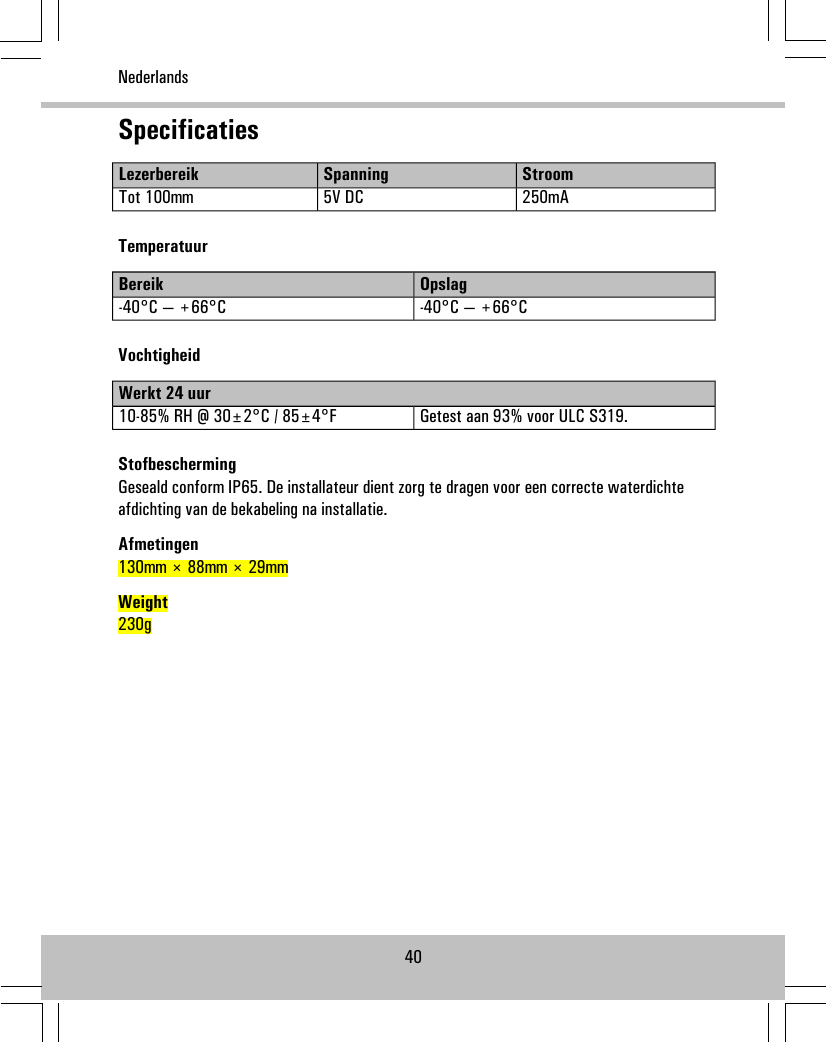 SpecificatiesStroomSpanningLezerbereik250mA5V DCTot 100mmTemperatuurOpslagBereik-40°C — +66°C-40°C — +66°CVochtigheidWerkt 24 uurGetest aan 93% voor ULC S319.10-85% RH @ 30±2°C / 85±4°FStofbeschermingGeseald conform IP65. De installateur dient zorg te dragen voor een correcte waterdichteafdichting van de bekabeling na installatie.Afmetingen130mm × 88mm × 29mmWeight230g40Nederlands