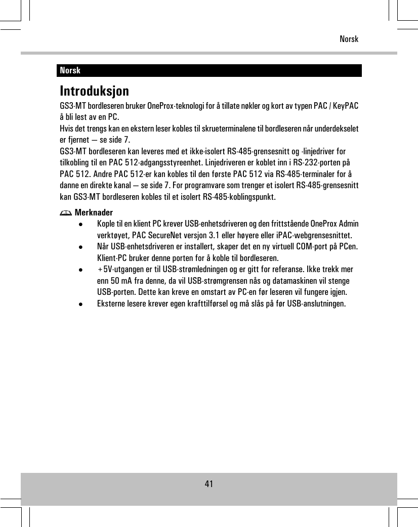 NorskIntroduksjonGS3-MT bordleseren bruker OneProx-teknologi for å tillate nøkler og kort av typen PAC / KeyPACå bli lest av en PC.Hvis det trengs kan en ekstern leser kobles til skrueterminalene til bordleseren når underdekseleter fjernet — se side 7.GS3-MT bordleseren kan leveres med et ikke-isolert RS-485-grensesnitt og -linjedriver fortilkobling til en PAC 512-adgangsstyreenhet. Linjedriveren er koblet inn i RS-232-porten påPAC 512. Andre PAC 512-er kan kobles til den første PAC 512 via RS-485-terminaler for ådanne en direkte kanal — se side 7. For programvare som trenger et isolert RS-485-grensesnittkan GS3-MT bordleseren kobles til et isolert RS-485-koblingspunkt.Merknader•Kople til en klient PC krever USB-enhetsdriveren og den frittstående OneProx Adminverktøyet, PAC SecureNet versjon 3.1 eller høyere eller iPAC-webgrensesnittet.•Når USB-enhetsdriveren er installert, skaper det en ny virtuell COM-port på PCen.Klient-PC bruker denne porten for å koble til bordleseren.•+5V-utgangen er til USB-strømledningen og er gitt for referanse. Ikke trekk merenn 50 mA fra denne, da vil USB-strømgrensen nås og datamaskinen vil stengeUSB-porten. Dette kan kreve en omstart av PC-en før leseren vil fungere igjen.•Eksterne lesere krever egen krafttilførsel og må slås på før USB-anslutningen.41Norsk