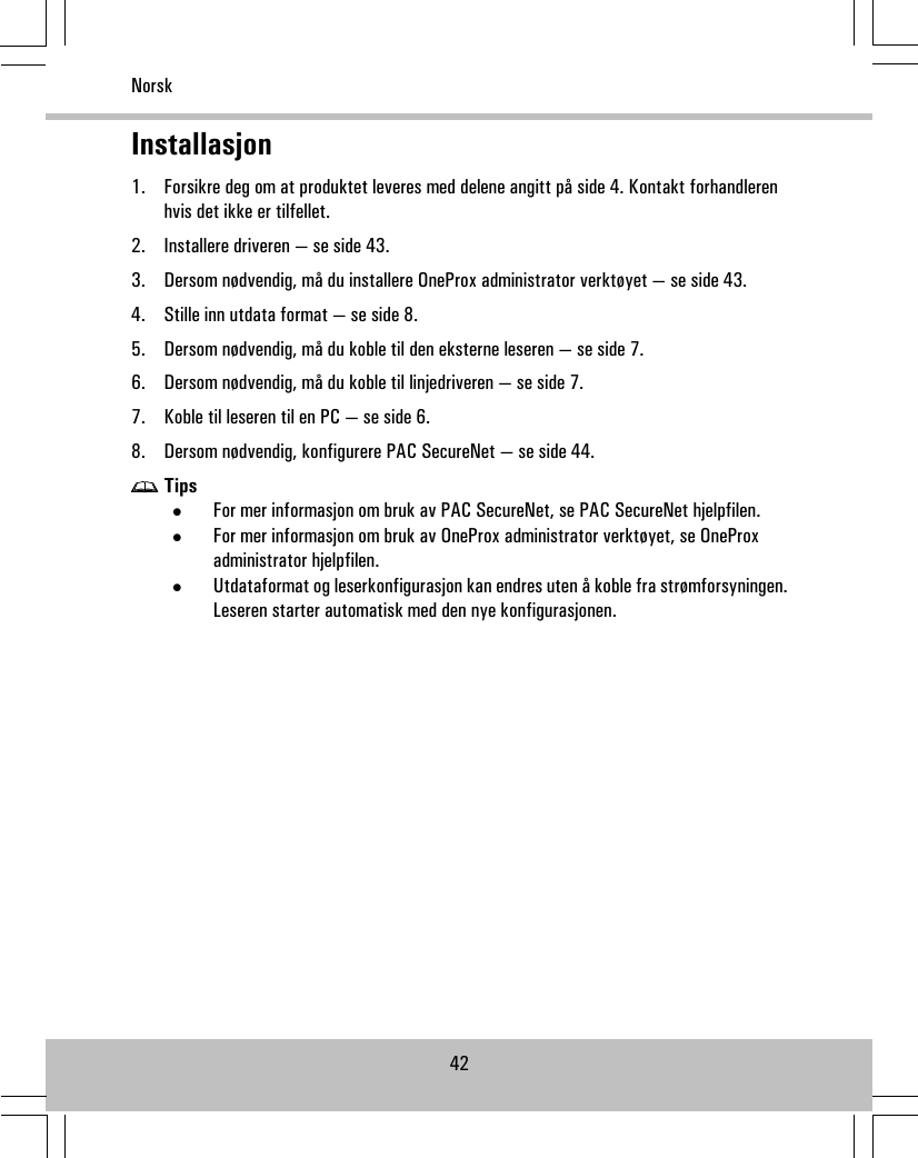 Installasjon1. Forsikre deg om at produktet leveres med delene angitt på side 4. Kontakt forhandlerenhvis det ikke er tilfellet.2. Installere driveren — se side 43.3. Dersom nødvendig, må du installere OneProx administrator verktøyet — se side 43.4. Stille inn utdata format — se side 8.5. Dersom nødvendig, må du koble til den eksterne leseren — se side 7.6. Dersom nødvendig, må du koble til linjedriveren — se side 7.7. Koble til leseren til en PC — se side 6.8. Dersom nødvendig, konfigurere PAC SecureNet — se side 44.Tips•For mer informasjon om bruk av PAC SecureNet, se PAC SecureNet hjelpfilen.•For mer informasjon om bruk av OneProx administrator verktøyet, se OneProxadministrator hjelpfilen.•Utdataformat og leserkonfigurasjon kan endres uten å koble fra strømforsyningen.Leseren starter automatisk med den nye konfigurasjonen.42Norsk