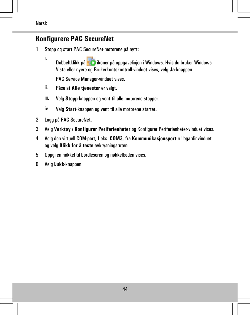 Konfigurere PAC SecureNet1. Stopp og start PAC SecureNet-motorene på nytt:i. Dobbeltklikk på -ikoner på oppgavelinjen i Windows. Hvis du bruker WindowsVista eller nyere og Brukerkontokontroll-vinduet vises, velg Ja-knappen.PAC Service Manager-vinduet vises.ii. Påse at Alle tjenester er valgt.iii. Velg Stopp-knappen og vent til alle motorene stopper.iv. Velg Start-knappen og vent til alle motorene starter.2. Logg på PAC SecureNet.3. Velg Verktøy › Konfigurer Periferienheter og Konfigurer Periferienheter-vinduet vises.4. Velg den virtuell COM-port, f.eks. COM3, fra Kommunikasjonsport-rullegardinvinduetog velg Klikk for å teste-avkrysningsruten.5. Oppgi en nøkkel til bordleseren og nøkkelkoden vises.6. Velg Lukk-knappen.44Norsk