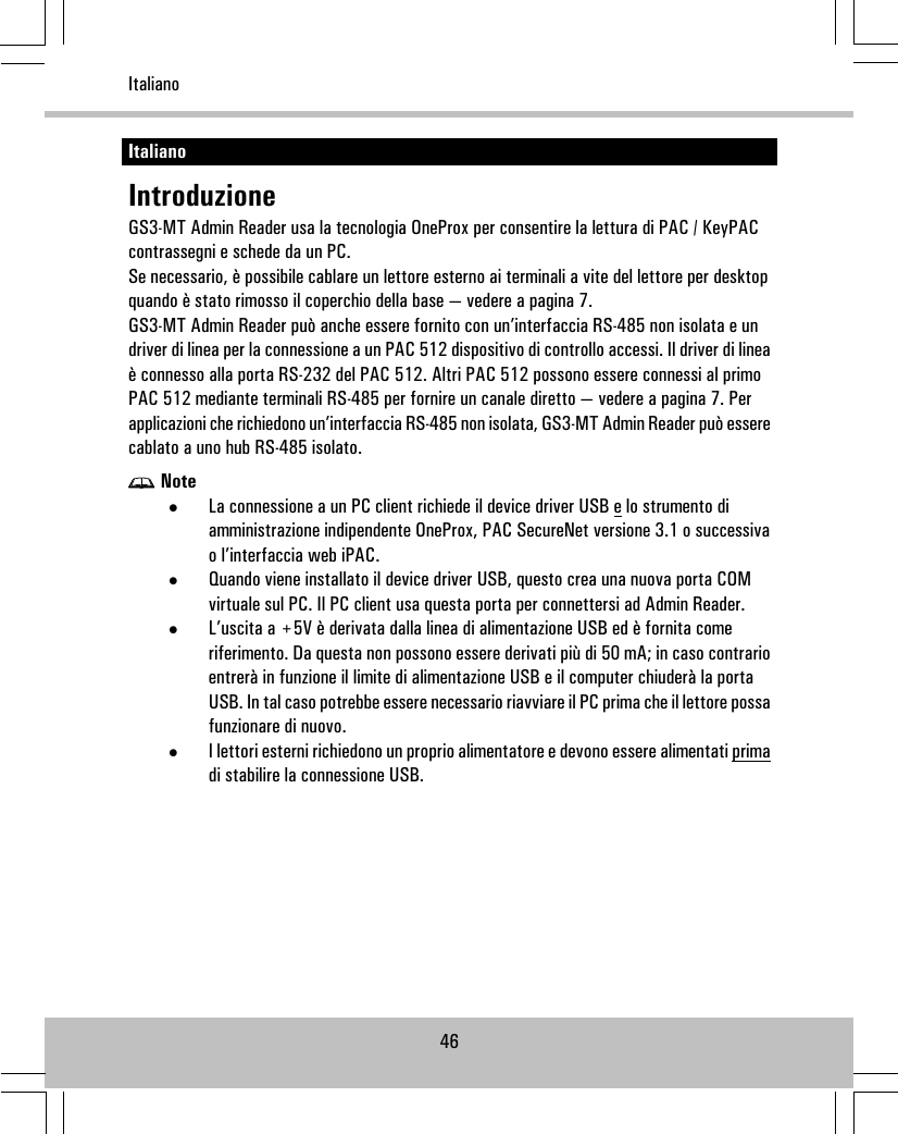 ItalianoIntroduzioneGS3-MT Admin Reader usa la tecnologia OneProx per consentire la lettura di PAC / KeyPACcontrassegni e schede da un PC.Se necessario, è possibile cablare un lettore esterno ai terminali a vite del lettore per desktopquando è stato rimosso il coperchio della base — vedere a pagina 7.GS3-MT Admin Reader può anche essere fornito con un’interfaccia RS-485 non isolata e undriver di linea per la connessione a un PAC 512 dispositivo di controllo accessi. Il driver di lineaè connesso alla porta RS-232 del PAC 512. Altri PAC 512 possono essere connessi al primoPAC 512 mediante terminali RS-485 per fornire un canale diretto — vedere a pagina 7. Perapplicazioni che richiedono un’interfaccia RS-485 non isolata, GS3-MT Admin Reader può esserecablato a uno hub RS-485 isolato.Note•La connessione a un PC client richiede il device driver USB e lo strumento diamministrazione indipendente OneProx, PAC SecureNet versione 3.1 o successivao l’interfaccia web iPAC.•Quando viene installato il device driver USB, questo crea una nuova porta COMvirtuale sul PC. Il PC client usa questa porta per connettersi ad Admin Reader.•L’uscita a +5V è derivata dalla linea di alimentazione USB ed è fornita comeriferimento. Da questa non possono essere derivati più di 50 mA; in caso contrarioentrerà in funzione il limite di alimentazione USB e il computer chiuderà la portaUSB. In tal caso potrebbe essere necessario riavviare il PC prima che il lettore possafunzionare di nuovo.•I lettori esterni richiedono un proprio alimentatore e devono essere alimentati primadi stabilire la connessione USB.46Italiano