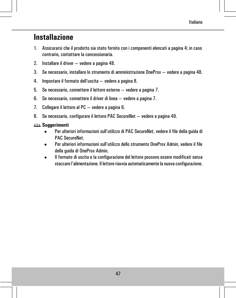 Installazione1. Assicurarsi che il prodotto sia stato fornito con i componenti elencati a pagina 4; in casocontrario, contattare la concessionaria.2. Installare il driver — vedere a pagina 48.3. Se necessario, installare lo strumento di amministrazione OneProx — vedere a pagina 48.4. Impostare il formato dell’uscita — vedere a pagina 8.5. Se necessario, connettere il lettore esterno — vedere a pagina 7.6. Se necessario, connettere il driver di linea — vedere a pagina 7.7. Collegare il lettore al PC — vedere a pagina 6.8. Se necessario, configurare il lettore PAC SecureNet — vedere a pagina 49.Suggerimenti•Per ulteriori informazioni sull’utilizzo di PAC SecureNet, vedere il file della guida diPAC SecureNet.•Per ulteriori informazioni sull’utilizzo dello strumento OneProx Admin, vedere il filedella guida di OneProx Admin.•Il formato di uscita e la configurazione del lettore possono essere modificati senzastaccare l’alimentazione. Il lettore riavvia automaticamente la nuova configurazione.47Italiano