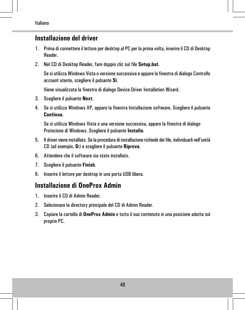 Installazione del driver1. Prima di connettere il lettore per desktop al PC per la prima volta, inserire il CD di DesktopReader.2. Nel CD di Desktop Reader, fare doppio clic sul file Setup.bat.Se si utilizza Windows Vista o versione successiva e appare la finestra di dialogo Controlloaccount utente, scegliere il pulsante Sì.Viene visualizzata la finestra di dialogo Device Driver Installation Wizard.3. Scegliere il pulsante Next.4. Se si utilizza Windows XP, appare la finestra Installazione software. Scegliere il pulsanteContinua.Se si utilizza Windows Vista o una versione successiva, appare la finestra di dialogoProtezione di Windows. Scegliere il pulsante Installa.5. Il driver viene installato. Se la procedura di installazione richiede dei file, individuarli nell’unitàCD (ad esempio, D:) e scegliere il pulsante Riprova.6. Attendere che il software sia stato installato.7. Scegliere il pulsante Finish.8. Inserire il lettore per desktop in una porta USB libera.Installazione di OneProx Admin1. Inserire il CD di Admin Reader.2. Selezionare la directory principale del CD di Admin Reader.3. Copiare la cartella di OneProx Admin e tutto il suo contenuto in una posizione adatta sulproprio PC.48Italiano