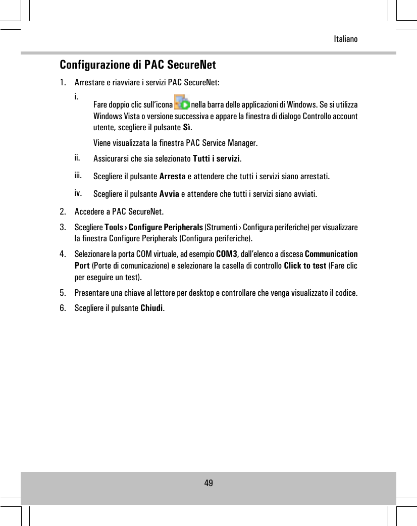 Configurazione di PAC SecureNet1. Arrestare e riavviare i servizi PAC SecureNet:i. Fare doppio clic sull’icona nella barra delle applicazioni di Windows. Se si utilizzaWindows Vista o versione successiva e appare la finestra di dialogo Controllo accountutente, scegliere il pulsante Sì.Viene visualizzata la finestra PAC Service Manager.ii. Assicurarsi che sia selezionato Tutti i servizi.iii. Scegliere il pulsante Arresta e attendere che tutti i servizi siano arrestati.iv. Scegliere il pulsante Avvia e attendere che tutti i servizi siano avviati.2. Accedere a PAC SecureNet.3. Scegliere Tools › Configure Peripherals (Strumenti › Configura periferiche) per visualizzarela finestra Configure Peripherals (Configura periferiche).4. Selezionare la porta COM virtuale, ad esempio COM3, dall’elenco a discesa CommunicationPort (Porte di comunicazione) e selezionare la casella di controllo Click to test (Fare clicper eseguire un test).5. Presentare una chiave al lettore per desktop e controllare che venga visualizzato il codice.6. Scegliere il pulsante Chiudi.49Italiano