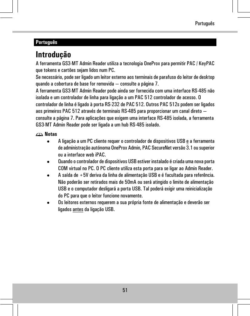 PortuguêsIntroduçãoA ferramenta GS3-MT Admin Reader utiliza a tecnologia OneProx para permitir PAC / KeyPACque tokens e cartões sejam lidos num PC.Se necessário, pode ser ligado um leitor externo aos terminais de parafuso do leitor de desktopquando a cobertura de base for removida — consulte a página 7.A ferramenta GS3-MT Admin Reader pode ainda ser fornecida com uma interface RS-485 nãoisolada e um controlador de linha para ligação a um PAC 512 controlador de acesso. Ocontrolador de linha é ligado à porta RS-232 de PAC 512. Outros PAC 512s podem ser ligadosaos primeiros PAC 512 através de terminais RS-485 para proporcionar um canal direto —consulte a página 7. Para aplicações que exigem uma interface RS-485 isolada, a ferramentaGS3-MT Admin Reader pode ser ligada a um hub RS-485 isolado.Notas•A ligação a um PC cliente requer o controlador de dispositivos USB e a ferramentade administração autónoma OneProx Admin, PAC SecureNet versão 3.1 ou superiorou a interface web iPAC.•Quando o controlador de dispositivos USB estiver instalado é criada uma nova portaCOM virtual no PC. O PC cliente utiliza esta porta para se ligar ao Admin Reader.•A saída de +5V deriva da linha de alimentação USB e é facultada para referência.Não poderão ser retirados mais de 50mA ou será atingido o limite de alimentaçãoUSB e o computador desligará a porta USB. Tal poderá exigir uma reinicializaçãodo PC para que o leitor funcione novamente.•Os leitores externos requerem a sua própria fonte de alimentação e deverão serligados antes da ligação USB.51Português