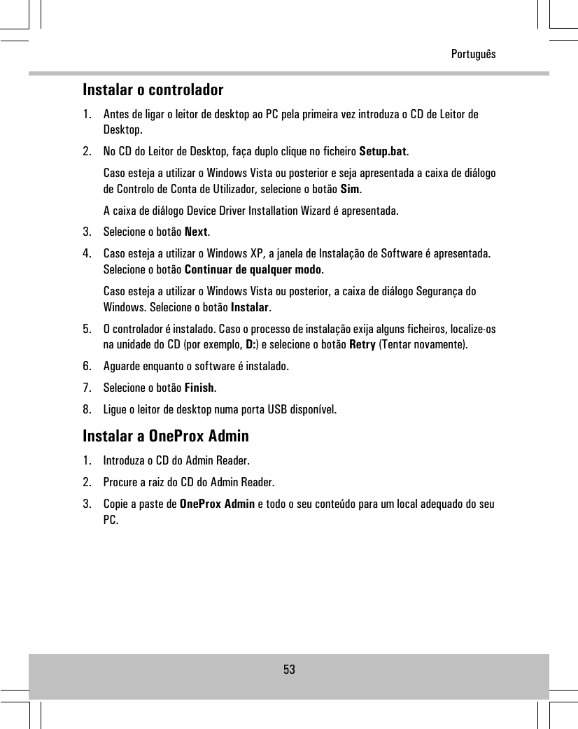 Instalar o controlador1. Antes de ligar o leitor de desktop ao PC pela primeira vez introduza o CD de Leitor deDesktop.2. No CD do Leitor de Desktop, faça duplo clique no ficheiro Setup.bat.Caso esteja a utilizar o Windows Vista ou posterior e seja apresentada a caixa de diálogode Controlo de Conta de Utilizador, selecione o botão Sim.A caixa de diálogo Device Driver Installation Wizard é apresentada.3. Selecione o botão Next.4. Caso esteja a utilizar o Windows XP, a janela de Instalação de Software é apresentada.Selecione o botão Continuar de qualquer modo.Caso esteja a utilizar o Windows Vista ou posterior, a caixa de diálogo Segurança doWindows. Selecione o botão Instalar.5. O controlador é instalado. Caso o processo de instalação exija alguns ficheiros, localize-osna unidade do CD (por exemplo, D:) e selecione o botão Retry (Tentar novamente).6. Aguarde enquanto o software é instalado.7. Selecione o botão Finish.8. Ligue o leitor de desktop numa porta USB disponível.Instalar a OneProx Admin1. Introduza o CD do Admin Reader.2. Procure a raiz do CD do Admin Reader.3. Copie a paste de OneProx Admin e todo o seu conteúdo para um local adequado do seuPC.53Português