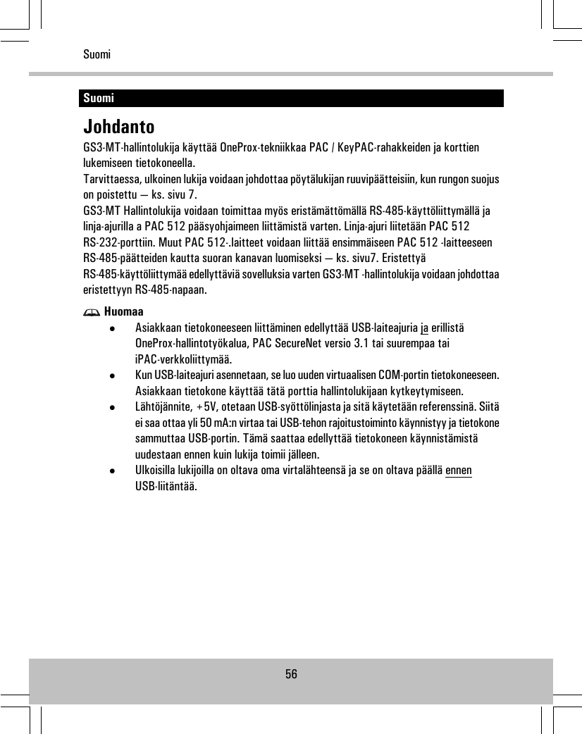 SuomiJohdantoGS3-MT-hallintolukija käyttää OneProx-tekniikkaa PAC / KeyPAC-rahakkeiden ja korttienlukemiseen tietokoneella.Tarvittaessa, ulkoinen lukija voidaan johdottaa pöytälukijan ruuvipäätteisiin, kun rungon suojuson poistettu — ks. sivu 7.GS3-MT Hallintolukija voidaan toimittaa myös eristämättömällä RS-485-käyttöliittymällä jalinja-ajurilla a PAC 512 pääsyohjaimeen liittämistä varten. Linja-ajuri liitetään PAC 512RS-232-porttiin. Muut PAC 512-.laitteet voidaan liittää ensimmäiseen PAC 512 -laitteeseenRS-485-päätteiden kautta suoran kanavan luomiseksi — ks. sivu7. EristettyäRS-485-käyttöliittymää edellyttäviä sovelluksia varten GS3-MT -hallintolukija voidaan johdottaaeristettyyn RS-485-napaan.Huomaa•Asiakkaan tietokoneeseen liittäminen edellyttää USB-laiteajuria ja erillistäOneProx-hallintotyökalua, PAC SecureNet versio 3.1 tai suurempaa taiiPAC-verkkoliittymää.•Kun USB-laiteajuri asennetaan, se luo uuden virtuaalisen COM-portin tietokoneeseen.Asiakkaan tietokone käyttää tätä porttia hallintolukijaan kytkeytymiseen.•Lähtöjännite, +5V, otetaan USB-syöttölinjasta ja sitä käytetään referenssinä. Siitäei saa ottaa yli 50 mA:n virtaa tai USB-tehon rajoitustoiminto käynnistyy ja tietokonesammuttaa USB-portin. Tämä saattaa edellyttää tietokoneen käynnistämistäuudestaan ennen kuin lukija toimii jälleen.•Ulkoisilla lukijoilla on oltava oma virtalähteensä ja se on oltava päällä ennenUSB-liitäntää.56Suomi