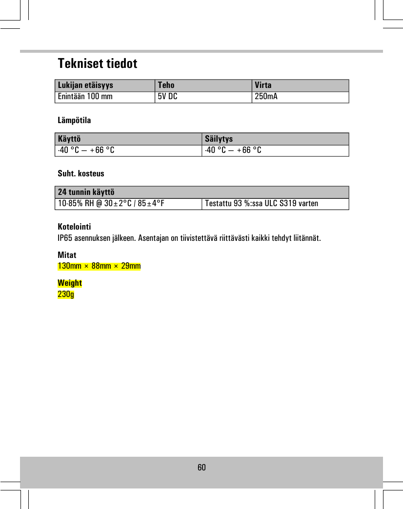 Tekniset tiedotVirtaTehoLukijan etäisyys250mA5V DCEnintään 100 mmLämpötilaSäilytysKäyttö-40 °C — +66 °C-40 °C — +66 °CSuht. kosteus24 tunnin käyttöTestattu 93 %:ssa ULC S319 varten10-85% RH @ 30±2°C / 85±4°FKotelointiIP65 asennuksen jälkeen. Asentajan on tiivistettävä riittävästi kaikki tehdyt liitännät.Mitat130mm × 88mm × 29mmWeight230g60