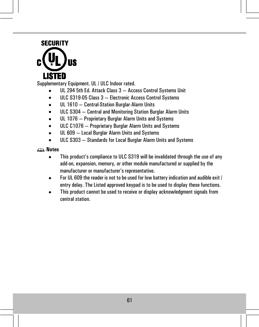 Supplementary Equipment. UL / ULC Indoor rated.•UL 294 5th Ed. Attack Class 3 — Access Control Systems Unit•ULC S319-05 Class 3 — Electronic Access Control Systems•UL 1610 — Central-Station Burglar-Alarm Units•ULC S304 — Central and Monitoring Station Burglar Alarm Units•UL 1076 — Proprietary Burglar Alarm Units and Systems•ULC C1076 — Proprietary Burglar Alarm Units and Systems•UL 609 — Local Burglar Alarm Units and Systems•ULC S303 — Standards for Local Burglar Alarm Units and SystemsNotes•This product’s compliance to ULC S319 will be invalidated through the use of anyadd-on, expansion, memory, or other module manufactured or supplied by themanufacturer or manufacturer’s representative.•For UL 609 the reader is not to be used for low battery indication and audible exit /entry delay. The Listed approved keypad is to be used to display these functions.•This product cannot be used to receive or display acknowledgment signals fromcentral station.61