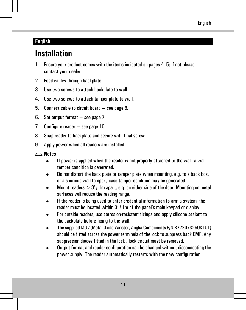 EnglishInstallation1. Ensure your product comes with the items indicated on pages 4–5; if not pleasecontact your dealer.2. Feed cables through backplate.3. Use two screws to attach backplate to wall.4. Use two screws to attach tamper plate to wall.5. Connect cable to circuit board — see page 6.6. Set output format — see page 7.7. Configure reader — see page 10.8. Snap reader to backplate and secure with final screw.9. Apply power when all readers are installed.Notes•If power is applied when the reader is not properly attached to the wall, a walltamper condition is generated.•Do not distort the back plate or tamper plate when mounting, e.g. to a back box,or a spurious wall tamper / case tamper condition may be generated.•Mount readers &gt;3’ / 1m apart, e.g. on either side of the door. Mounting on metalsurfaces will reduce the reading range.•If the reader is being used to enter credential information to arm a system, thereader must be located within 3’ / 1m of the panel’s main keypad or display.•For outside readers, use corrosion-resistant fixings and apply silicone sealant tothe backplate before fixing to the wall.•The supplied MOV (Metal Oxide Varistor, Anglia Components P/N B72207S250K101)should be fitted across the power terminals of the lock to suppress back EMF. Anysuppression diodes fitted in the lock / lock circuit must be removed.•Output format and reader configuration can be changed without disconnecting thepower supply. The reader automatically restarts with the new configuration.11English