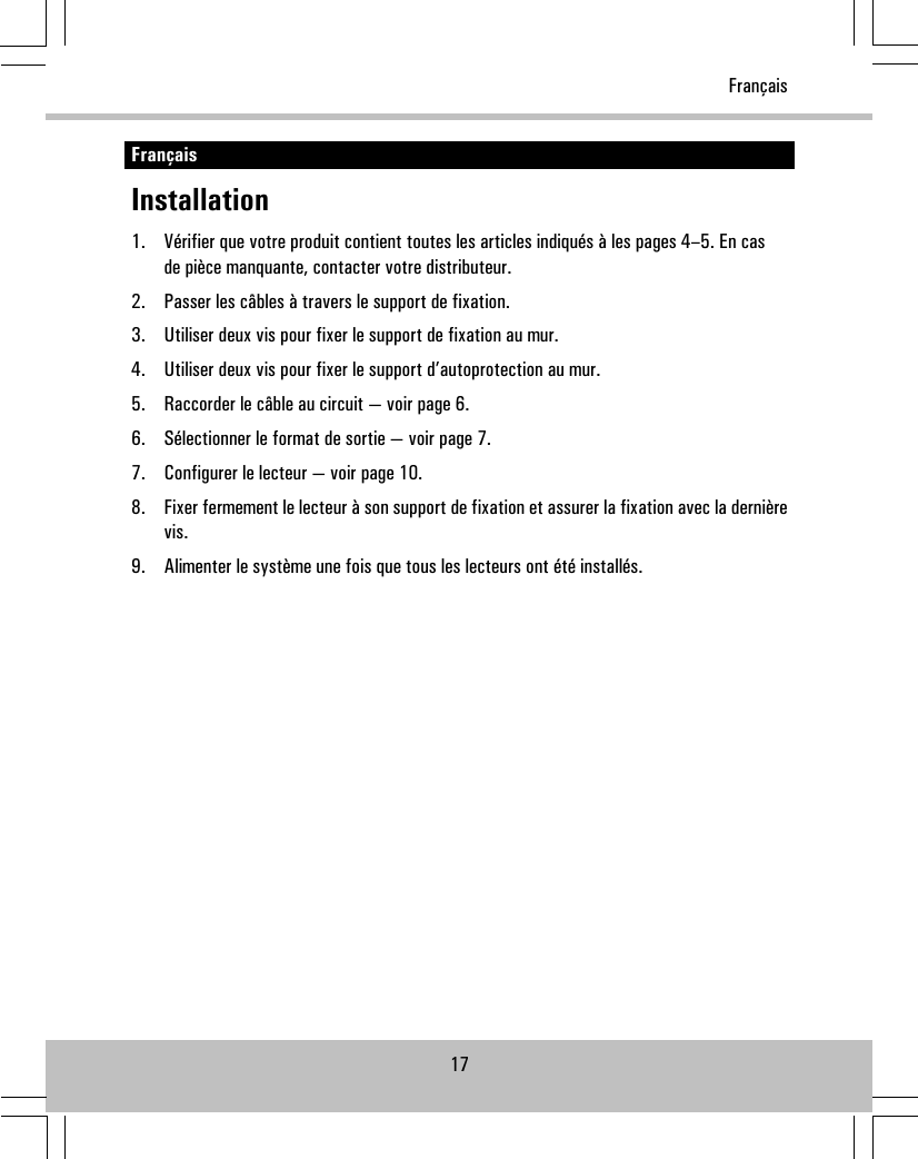 FrançaisInstallation1. Vérifier que votre produit contient toutes les articles indiqués à les pages 4–5. En casde pièce manquante, contacter votre distributeur.2. Passer les câbles à travers le support de fixation.3. Utiliser deux vis pour fixer le support de fixation au mur.4. Utiliser deux vis pour fixer le support d’autoprotection au mur.5. Raccorder le câble au circuit — voir page 6.6. Sélectionner le format de sortie — voir page 7.7. Configurer le lecteur — voir page 10.8. Fixer fermement le lecteur à son support de fixation et assurer la fixation avec la dernièrevis.9. Alimenter le système une fois que tous les lecteurs ont été installés.17Français