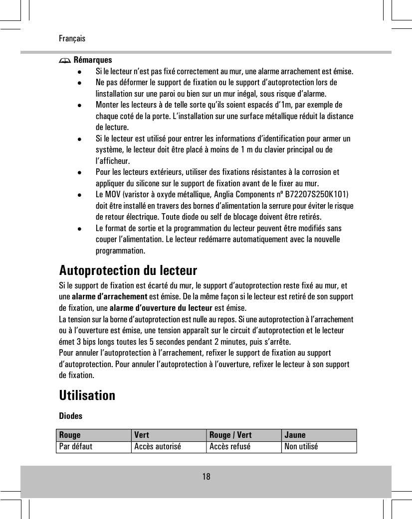 Rémarques•Si le lecteur n’est pas fixé correctement au mur, une alarme arrachement est émise.•Ne pas déformer le support de fixation ou le support d’autoprotection lors delinstallation sur une paroi ou bien sur un mur inégal, sous risque d’alarme.•Monter les lecteurs à de telle sorte qu’ils soient espacés d’1m, par exemple dechaque coté de la porte. L’installation sur une surface métallique réduit la distancede lecture.•Si le lecteur est utilisé pour entrer les informations d’identification pour armer unsystème, le lecteur doit être placé à moins de 1 m du clavier principal ou del’afficheur.•Pour les lecteurs extérieurs, utiliser des fixations résistantes à la corrosion etappliquer du silicone sur le support de fixation avant de le fixer au mur.•Le MOV (varistor à oxyde métallique, Anglia Components nº B72207S250K101)doit être installé en travers des bornes d’alimentation la serrure pour éviter le risquede retour électrique. Toute diode ou self de blocage doivent être retirés.•Le format de sortie et la programmation du lecteur peuvent être modifiés sanscouper l’alimentation. Le lecteur redémarre automatiquement avec la nouvelleprogrammation.Autoprotection du lecteurSi le support de fixation est écarté du mur, le support d’autoprotection reste fixé au mur, etune alarme d’arrachement est émise. De la même façon si le lecteur est retiré de son supportde fixation, une alarme d’ouverture du lecteur est émise.La tension sur la borne d’autoprotection est nulle au repos. Si une autoprotection à l’arrachementou à l’ouverture est émise, une tension apparaît sur le circuit d’autoprotection et le lecteurémet 3 bips longs toutes les 5 secondes pendant 2 minutes, puis s’arrête.Pour annuler l’autoprotection à l’arrachement, refixer le support de fixation au supportd’autoprotection. Pour annuler l’autoprotection à l’ouverture, refixer le lecteur à son supportde fixation.UtilisationDiodesJauneRouge / VertVertRougeNon utiliséAccès refuséAccès autoriséPar défaut18Français