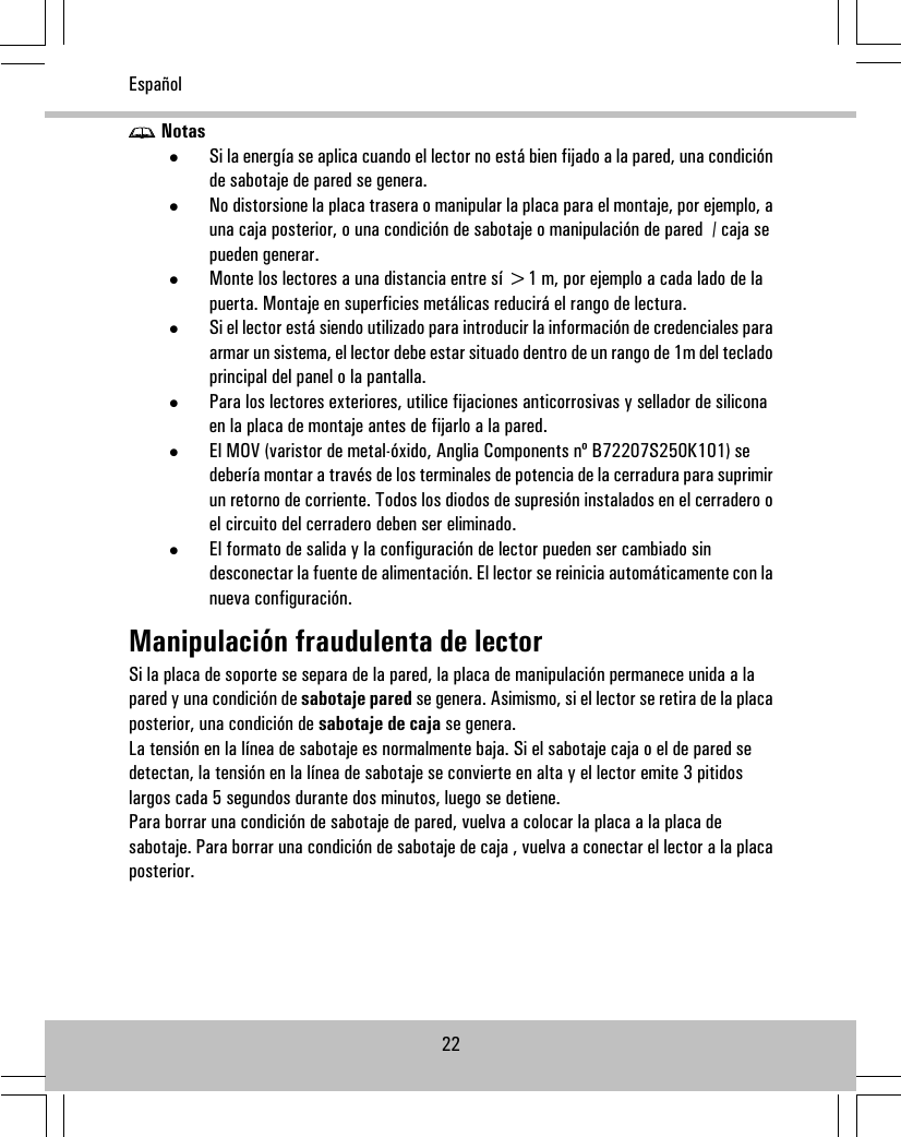 Notas•Si la energía se aplica cuando el lector no está bien fijado a la pared, una condiciónde sabotaje de pared se genera.•No distorsione la placa trasera o manipular la placa para el montaje, por ejemplo, auna caja posterior, o una condición de sabotaje o manipulación de pared / caja sepueden generar.•Monte los lectores a una distancia entre sí &gt;1 m, por ejemplo a cada lado de lapuerta. Montaje en superficies metálicas reducirá el rango de lectura.•Si el lector está siendo utilizado para introducir la información de credenciales paraarmar un sistema, el lector debe estar situado dentro de un rango de 1m del tecladoprincipal del panel o la pantalla.•Para los lectores exteriores, utilice fijaciones anticorrosivas y sellador de siliconaen la placa de montaje antes de fijarlo a la pared.•El MOV (varistor de metal-óxido, Anglia Components nº B72207S250K101) sedebería montar a través de los terminales de potencia de la cerradura para suprimirun retorno de corriente. Todos los diodos de supresión instalados en el cerradero oel circuito del cerradero deben ser eliminado.•El formato de salida y la configuración de lector pueden ser cambiado sindesconectar la fuente de alimentación. El lector se reinicia automáticamente con lanueva configuración.Manipulación fraudulenta de lectorSi la placa de soporte se separa de la pared, la placa de manipulación permanece unida a lapared y una condición de sabotaje pared se genera. Asimismo, si el lector se retira de la placaposterior, una condición de sabotaje de caja se genera.La tensión en la línea de sabotaje es normalmente baja. Si el sabotaje caja o el de pared sedetectan, la tensión en la línea de sabotaje se convierte en alta y el lector emite 3 pitidoslargos cada 5 segundos durante dos minutos, luego se detiene.Para borrar una condición de sabotaje de pared, vuelva a colocar la placa a la placa desabotaje. Para borrar una condición de sabotaje de caja , vuelva a conectar el lector a la placaposterior.22Español