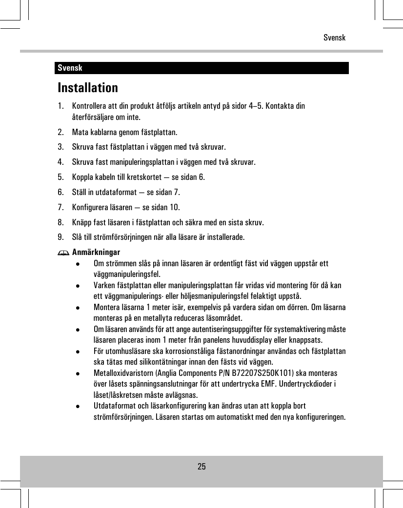 SvenskInstallation1. Kontrollera att din produkt åtföljs artikeln antyd på sidor 4–5. Kontakta dinåterförsäljare om inte.2. Mata kablarna genom fästplattan.3. Skruva fast fästplattan i väggen med två skruvar.4. Skruva fast manipuleringsplattan i väggen med två skruvar.5. Koppla kabeln till kretskortet — se sidan 6.6. Ställ in utdataformat — se sidan 7.7. Konfigurera läsaren — se sidan 10.8. Knäpp fast läsaren i fästplattan och säkra med en sista skruv.9. Slå till strömförsörjningen när alla läsare är installerade.Anmärkningar•Om strömmen slås på innan läsaren är ordentligt fäst vid väggen uppstår ettväggmanipuleringsfel.•Varken fästplattan eller manipuleringsplattan får vridas vid montering för då kanett väggmanipulerings- eller höljesmanipuleringsfel felaktigt uppstå.•Montera läsarna 1 meter isär, exempelvis på vardera sidan om dörren. Om läsarnamonteras på en metallyta reduceras läsområdet.•Om läsaren används för att ange autentiseringsuppgifter för systemaktivering måsteläsaren placeras inom 1 meter från panelens huvuddisplay eller knappsats.•För utomhusläsare ska korrosionståliga fästanordningar användas och fästplattanska tätas med silikontätningar innan den fästs vid väggen.•Metalloxidvaristorn (Anglia Components P/N B72207S250K101) ska monterasöver låsets spänningsanslutningar för att undertrycka EMF. Undertryckdioder ilåset/låskretsen måste avlägsnas.•Utdataformat och läsarkonfigurering kan ändras utan att koppla bortströmförsörjningen. Läsaren startas om automatiskt med den nya konfigureringen.25Svensk