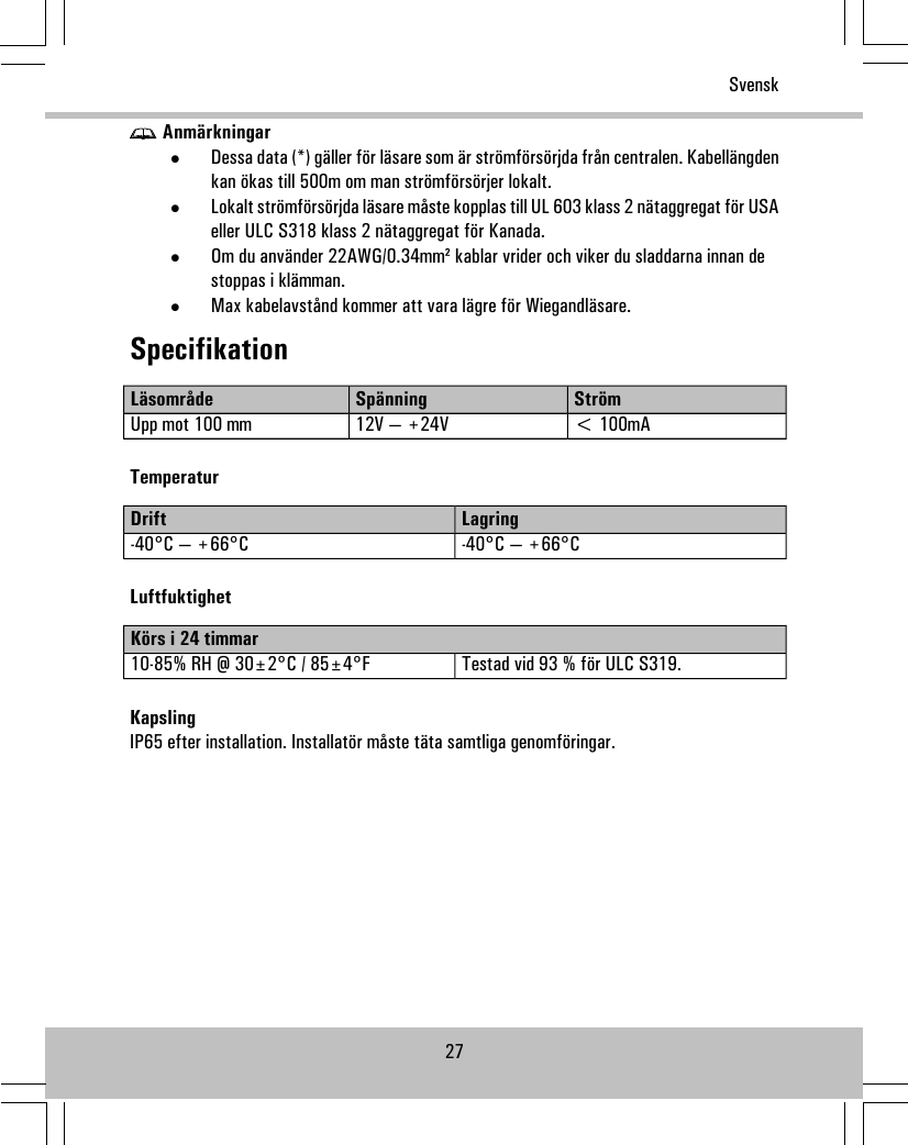 Anmärkningar•Dessa data (*) gäller för läsare som är strömförsörjda från centralen. Kabellängdenkan ökas till 500m om man strömförsörjer lokalt.•Lokalt strömförsörjda läsare måste kopplas till UL 603 klass 2 nätaggregat för USAeller ULC S318 klass 2 nätaggregat för Kanada.•Om du använder 22AWG/0.34mm² kablar vrider och viker du sladdarna innan destoppas i klämman.•Max kabelavstånd kommer att vara lägre för Wiegandläsare.SpecifikationStrömSpänningLäsområde&lt; 100mA12V — +24VUpp mot 100 mmTemperaturLagringDrift-40°C — +66°C-40°C — +66°CLuftfuktighetKörs i 24 timmarTestad vid 93 % för ULC S319.10-85% RH @ 30±2°C / 85±4°FKapslingIP65 efter installation. Installatör måste täta samtliga genomföringar.27Svensk