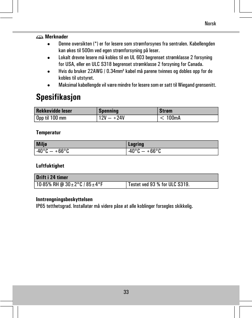 Merknader•Denne oversikten (*) er for lesere som strømforsynes fra sentralen. Kabellengdenkan økes til 500m ved egen strømforsyning på leser.•Lokalt drevne lesere må kobles til en UL 603 begrenset strømklasse 2 forsyningfor USA, eller en ULC S318 begrenset strømklasse 2 forsyning for Canada.•Hvis du bruker 22AWG / 0.34mm² kabel må parene tvinnes og dobles opp for dekobles til utstyret.•Maksimal kabellengde vil være mindre for lesere som er satt til Wiegand grensenitt.SpesifikasjonStrømSpenningRekkevidde leser&lt; 100mA12V — +24VOpp til 100 mmTemperaturLagringMiljø-40°C — +66°C-40°C — +66°CLuftfuktighetDrift i 24 timerTestet ved 93 % for ULC S319.10-85% RH @ 30±2°C / 85±4°FInntrengningsbeskyttelsenIP65 tetthetsgrad. Installatør må videre påse at alle koblinger forsegles skikkelig.33Norsk