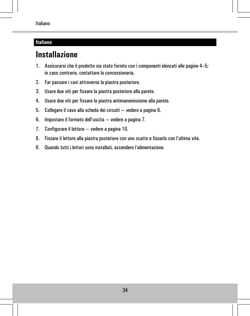 ItalianoInstallazione1. Assicurarsi che il prodotto sia stato fornito con i componenti elencati alle pagine 4–5;in caso contrario, contattare la concessionaria.2. Far passare i cavi attraverso la piastra posteriore.3. Usare due viti per fissare la piastra posteriore alla parete.4. Usare due viti per fissare la piastra antimanomissione alla parete.5. Collegare il cavo alla scheda dei circuiti — vedere a pagina 6.6. Impostare il formato dell’uscita — vedere a pagina 7.7. Configurare il lettore — vedere a pagina 10.8. Fissare il lettore alla piastra posteriore con uno scatto e fissarlo con l’ultima vite.9. Quando tutti i lettori sono installati, accendere l’alimentazione.34Italiano