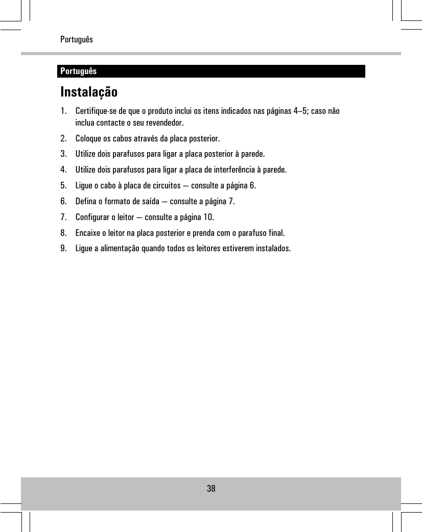 PortuguêsInstalação1. Certifique-se de que o produto inclui os itens indicados nas páginas 4–5; caso nãoinclua contacte o seu revendedor.2. Coloque os cabos através da placa posterior.3. Utilize dois parafusos para ligar a placa posterior à parede.4. Utilize dois parafusos para ligar a placa de interferência à parede.5. Ligue o cabo à placa de circuitos — consulte a página 6.6. Defina o formato de saída — consulte a página 7.7. Configurar o leitor — consulte a página 10.8. Encaixe o leitor na placa posterior e prenda com o parafuso final.9. Ligue a alimentação quando todos os leitores estiverem instalados.38Português