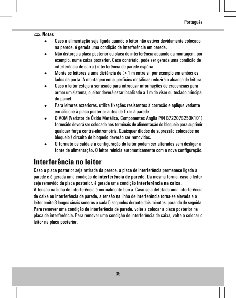 Notas•Caso a alimentação seja ligada quando o leitor não estiver devidamente colocadona parede, é gerada uma condição de interferência em parede.•Não distorça a placa posterior ou placa de interferência aquando da montagem, porexemplo, numa caixa posterior. Caso contrário, pode ser gerada uma condição deinterferência de caixa / interferência de parede espúria.•Monte os leitores a uma distância de &gt;1 m entre si, por exemplo em ambos oslados da porta. A montagem em superfícies metálicas reduzirá o alcance de leitura.•Caso o leitor esteja a ser usado para introduzir informações de credenciais paraarmar um sistema, o leitor deverá estar localizado a 1 m do visor ou teclado principaldo painel.•Para leitores exteriores, utilize fixações resistentes à corrosão e aplique vedanteem silicone à placa posterior antes de fixar à parede.•O VOM (Varistor de Óxido Metálico, Componentes Anglia P/N B72207S250K101)fornecido deverá ser colocado nos terminais de alimentação do bloqueio para suprimirqualquer força contra-eletromotriz. Quaisquer díodos de supressão colocados nobloqueio / circuito de bloqueio deverão ser removidos.•O formato de saída e a configuração do leitor podem ser alterados sem desligar afonte de alimentação. O leitor reinicia automaticamente com a nova configuração.Interferência no leitorCaso a placa posterior seja retirada da parede, a placa de interferência permanece ligada àparede e é gerada uma condição de interferência de parede. Da mesma forma, caso o leitorseja removido da placa posterior, é gerada uma condição interferência na caixa.A tensão na linha de Interferência é normalmente baixa. Caso seja detetada uma interferênciade caixa ou interferência de parede, a tensão na linha de interferência torna-se elevada e oleitor emite 3 longos sinais sonoros a cada 5 segundos durante dois minutos, parando de seguida.Para remover uma condição de interferência de parede, volte a colocar a placa posterior naplaca de interferência. Para remover uma condição de interferência de caixa, volte a colocar oleitor na placa posterior.39Português