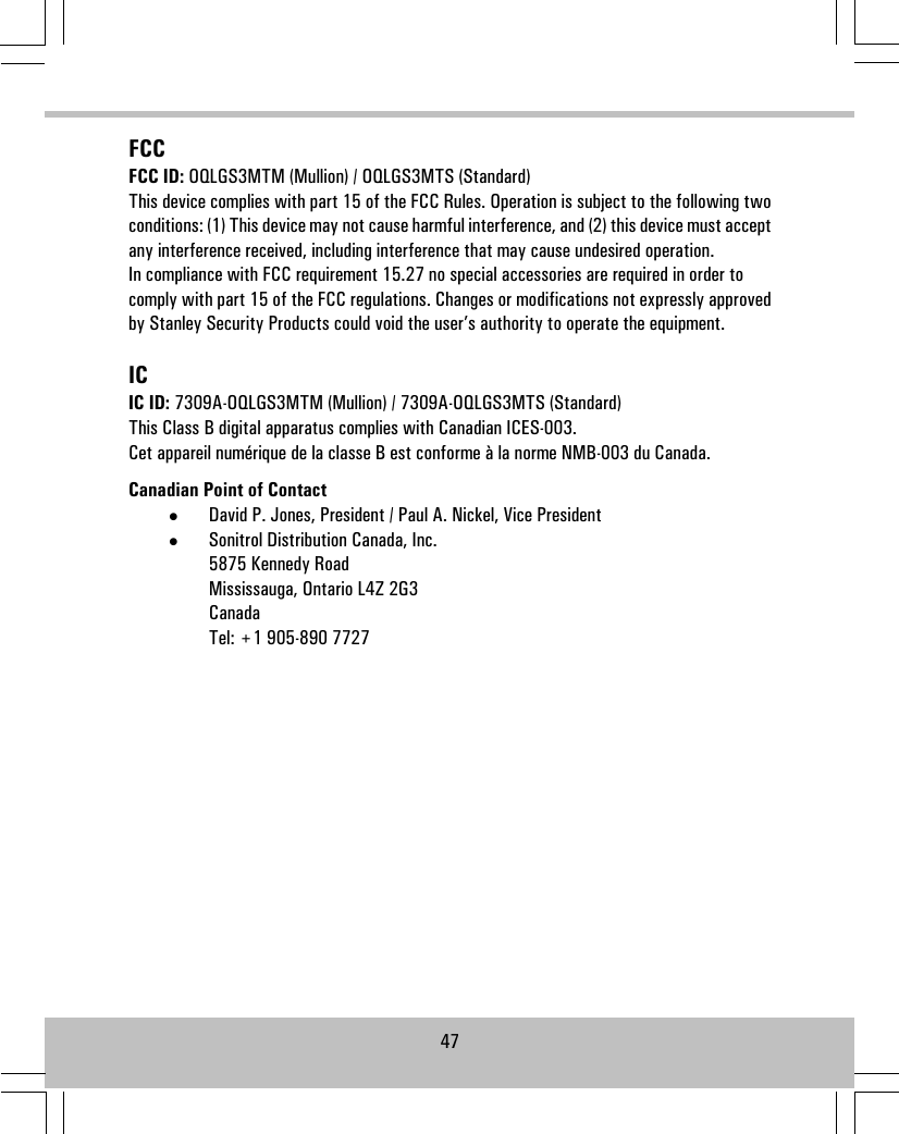 FCCFCC ID: OQLGS3MTM (Mullion) / OQLGS3MTS (Standard)This device complies with part 15 of the FCC Rules. Operation is subject to the following twoconditions: (1) This device may not cause harmful interference, and (2) this device must acceptany interference received, including interference that may cause undesired operation.In compliance with FCC requirement 15.27 no special accessories are required in order tocomply with part 15 of the FCC regulations. Changes or modifications not expressly approvedby Stanley Security Products could void the user’s authority to operate the equipment.ICIC ID: 7309A-OQLGS3MTM (Mullion) / 7309A-OQLGS3MTS (Standard)This Class B digital apparatus complies with Canadian ICES-003.Cet appareil numérique de la classe B est conforme à la norme NMB-003 du Canada.Canadian Point of Contact•David P. Jones, President / Paul A. Nickel, Vice President•Sonitrol Distribution Canada, Inc.5875 Kennedy RoadMississauga, Ontario L4Z 2G3CanadaTel: +1 905-890 772747