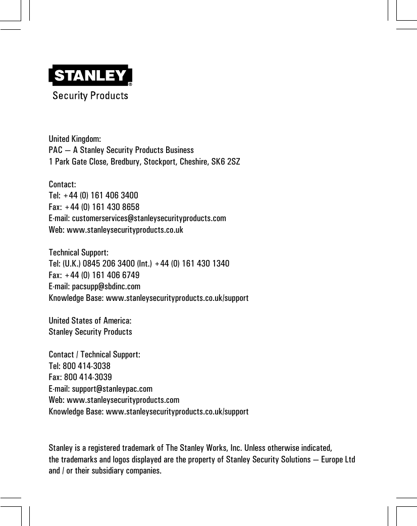 United Kingdom:PAC — A Stanley Security Products Business1 Park Gate Close, Bredbury, Stockport, Cheshire, SK6 2SZContact:Tel: +44 (0) 161 406 3400Fax: +44 (0) 161 430 8658E-mail: customerservices@stanleysecurityproducts.comWeb: www.stanleysecurityproducts.co.ukTechnical Support:Tel: (U.K.) 0845 206 3400 (Int.) +44 (0) 161 430 1340Fax: +44 (0) 161 406 6749E-mail: pacsupp@sbdinc.comKnowledge Base: www.stanleysecurityproducts.co.uk/supportUnited States of America:Stanley Security ProductsContact / Technical Support:Tel: 800 414-3038Fax: 800 414-3039E-mail: support@stanleypac.comWeb: www.stanleysecurityproducts.comKnowledge Base: www.stanleysecurityproducts.co.uk/supportStanley is a registered trademark of The Stanley Works, Inc. Unless otherwise indicated,the trademarks and logos displayed are the property of Stanley Security Solutions — Europe Ltdand / or their subsidiary companies.