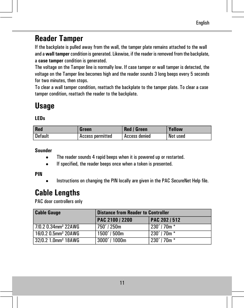 Reader TamperIf the backplate is pulled away from the wall, the tamper plate remains attached to the walland a wall tamper condition is generated. Likewise, if the reader is removed from the backplate,acase tamper condition is generated.The voltage on the Tamper line is normally low. If case tamper or wall tamper is detected, thevoltage on the Tamper line becomes high and the reader sounds 3 long beeps every 5 secondsfor two minutes, then stops.To clear a wall tamper condition, reattach the backplate to the tamper plate. To clear a casetamper condition, reattach the reader to the backplate.UsageLEDsYellowRed / GreenGreenRedNot usedAccess deniedAccess permittedDefaultSounder•The reader sounds 4 rapid beeps when it is powered up or restarted.•If specified, the reader beeps once when a token is presented.PIN•Instructions on changing the PIN locally are given in the PAC SecureNet Help file.Cable LengthsPAC door controllers onlyDistance from Reader to ControllerCable GaugePAC 202 / 512PAC 2100 / 2200230′ / 70m *750′ / 250m7/0.2 0.34mm² 22AWG230′ / 70m *1500′ / 500m16/0.2 0.5mm² 20AWG230′ / 70m *3000′ / 1000m32/0.2 1.0mm² 18AWG11English