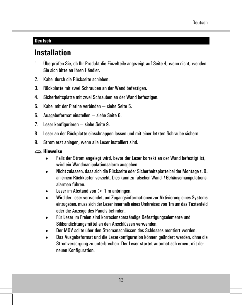 DeutschInstallation1. Überprüfen Sie, ob Ihr Produkt die Einzelteile angezeigt auf Seite 4; wenn nicht, wendenSie sich bitte an Ihren Händler.2. Kabel durch die Rückseite schieben.3. Rückplatte mit zwei Schrauben an der Wand befestigen.4. Sicherheitsplatte mit zwei Schrauben an der Wand befestigen.5. Kabel mit der Platine verbinden — siehe Seite 5.6. Ausgabeformat einstellen — siehe Seite 6.7. Leser konfigurieren — siehe Seite 9.8. Leser an der Rückplatte einschnappen lassen und mit einer letzten Schraube sichern.9. Strom erst anlegen, wenn alle Leser installiert sind.Hinweise•Falls der Strom angelegt wird, bevor der Leser korrekt an der Wand befestigt ist,wird ein Wandmanipulationsalarm ausgeben.•Nicht zulassen, dass sich die Rückseite oder Sicherheitsplatte bei der Montage z. B.an einem Rückkasten verzieht. Dies kann zu falschen Wand- / Gehäusemanipulations-alarmen führen.•Leser im Abstand von &gt; 1 m anbringen.•Wird der Leser verwendet, um Zugangsinformationen zur Aktivierung eines Systemseinzugeben, muss sich der Leser innerhalb eines Umkreises von 1m um das Tastenfeldoder die Anzeige des Panels befinden.•Für Leser im Freien sind korrosionsbeständige Befestigungselemente undSilikondichtungsmittel an den Anschlüssen verwenden.•Der MOV sollte über den Stromanschlüssen des Schlosses montiert werden.•Das Ausgabeformat und die Leserkonfiguration können geändert werden, ohne dieStromversorgung zu unterbrechen. Der Leser startet automatisch erneut mit derneuen Konfiguration.13Deutsch