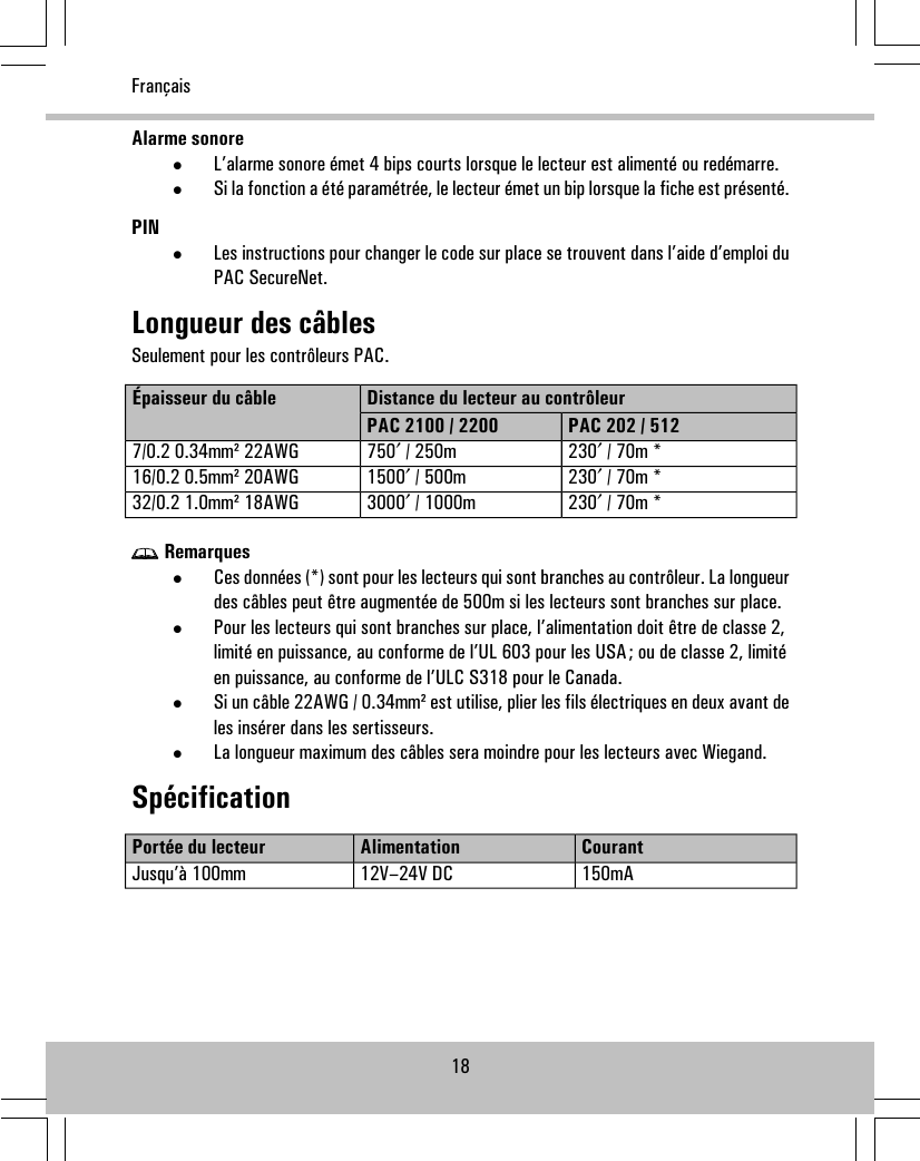 Alarme sonore•L’alarme sonore émet 4 bips courts lorsque le lecteur est alimenté ou redémarre.•Si la fonction a été paramétrée, le lecteur émet un bip lorsque la fiche est présenté.PIN•Les instructions pour changer le code sur place se trouvent dans l’aide d’emploi duPAC SecureNet.Longueur des câblesSeulement pour les contrôleurs PAC.Distance du lecteur au contrôleurÉpaisseur du câblePAC 202 / 512PAC 2100 / 2200230′ / 70m *750′ / 250m7/0.2 0.34mm² 22AWG230′ / 70m *1500′ / 500m16/0.2 0.5mm² 20AWG230′ / 70m *3000′ / 1000m32/0.2 1.0mm² 18AWGRemarques•Ces données (*) sont pour les lecteurs qui sont branches au contrôleur. La longueurdes câbles peut être augmentée de 500m si les lecteurs sont branches sur place.•Pour les lecteurs qui sont branches sur place, l’alimentation doit être de classe 2,limité en puissance, au conforme de l’UL 603 pour les USA; ou de classe 2, limitéen puissance, au conforme de l’ULC S318 pour le Canada.•Si un câble 22AWG / 0.34mm² est utilise, plier les fils électriques en deux avant deles insérer dans les sertisseurs.•La longueur maximum des câbles sera moindre pour les lecteurs avec Wiegand.SpécificationCourantAlimentationPortée du lecteur150mA12V–24V DCJusqu’à 100mm18Français