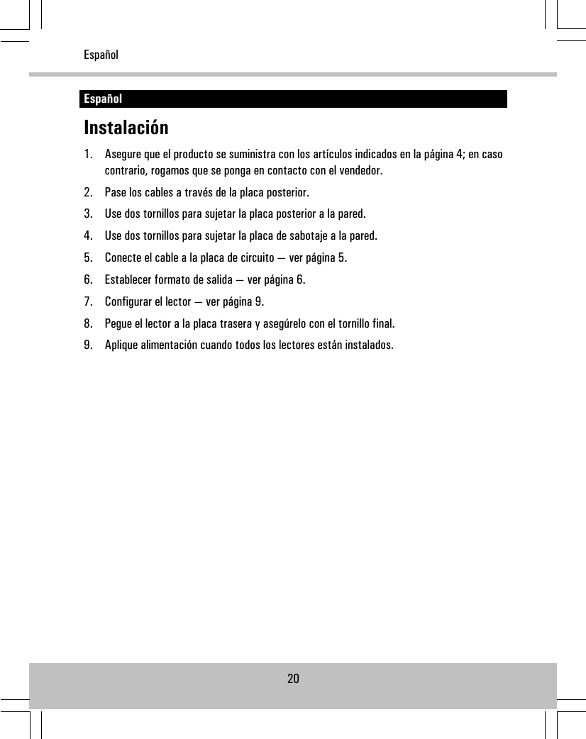 EspañolInstalación1. Asegure que el producto se suministra con los artículos indicados en la página 4; en casocontrario, rogamos que se ponga en contacto con el vendedor.2. Pase los cables a través de la placa posterior.3. Use dos tornillos para sujetar la placa posterior a la pared.4. Use dos tornillos para sujetar la placa de sabotaje a la pared.5. Conecte el cable a la placa de circuito — ver página 5.6. Establecer formato de salida — ver página 6.7. Configurar el lector — ver página 9.8. Pegue el lector a la placa trasera y asegúrelo con el tornillo final.9. Aplique alimentación cuando todos los lectores están instalados.20Español