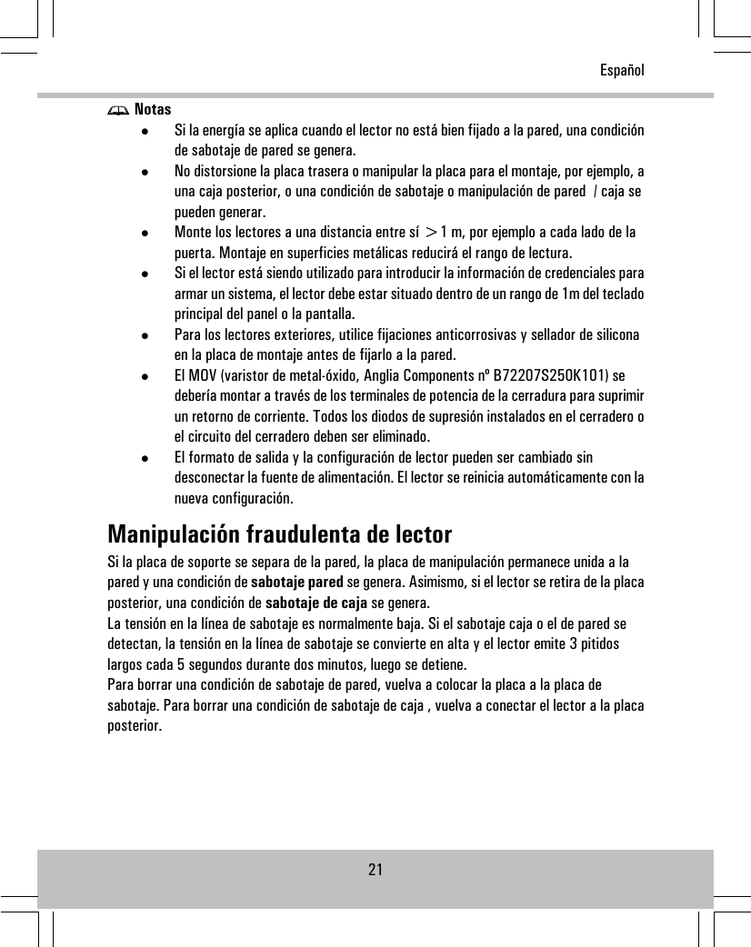 Notas•Si la energía se aplica cuando el lector no está bien fijado a la pared, una condiciónde sabotaje de pared se genera.•No distorsione la placa trasera o manipular la placa para el montaje, por ejemplo, auna caja posterior, o una condición de sabotaje o manipulación de pared / caja sepueden generar.•Monte los lectores a una distancia entre sí &gt;1 m, por ejemplo a cada lado de lapuerta. Montaje en superficies metálicas reducirá el rango de lectura.•Si el lector está siendo utilizado para introducir la información de credenciales paraarmar un sistema, el lector debe estar situado dentro de un rango de 1m del tecladoprincipal del panel o la pantalla.•Para los lectores exteriores, utilice fijaciones anticorrosivas y sellador de siliconaen la placa de montaje antes de fijarlo a la pared.•El MOV (varistor de metal-óxido, Anglia Components nº B72207S250K101) sedebería montar a través de los terminales de potencia de la cerradura para suprimirun retorno de corriente. Todos los diodos de supresión instalados en el cerradero oel circuito del cerradero deben ser eliminado.•El formato de salida y la configuración de lector pueden ser cambiado sindesconectar la fuente de alimentación. El lector se reinicia automáticamente con lanueva configuración.Manipulación fraudulenta de lectorSi la placa de soporte se separa de la pared, la placa de manipulación permanece unida a lapared y una condición de sabotaje pared se genera. Asimismo, si el lector se retira de la placaposterior, una condición de sabotaje de caja se genera.La tensión en la línea de sabotaje es normalmente baja. Si el sabotaje caja o el de pared sedetectan, la tensión en la línea de sabotaje se convierte en alta y el lector emite 3 pitidoslargos cada 5 segundos durante dos minutos, luego se detiene.Para borrar una condición de sabotaje de pared, vuelva a colocar la placa a la placa desabotaje. Para borrar una condición de sabotaje de caja , vuelva a conectar el lector a la placaposterior.21Español