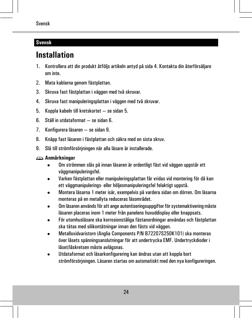 SvenskInstallation1. Kontrollera att din produkt åtföljs artikeln antyd på sida 4. Kontakta din återförsäljareom inte.2. Mata kablarna genom fästplattan.3. Skruva fast fästplattan i väggen med två skruvar.4. Skruva fast manipuleringsplattan i väggen med två skruvar.5. Koppla kabeln till kretskortet — se sidan 5.6. Ställ in utdataformat — se sidan 6.7. Konfigurera läsaren — se sidan 9.8. Knäpp fast läsaren i fästplattan och säkra med en sista skruv.9. Slå till strömförsörjningen när alla läsare är installerade.Anmärkningar•Om strömmen slås på innan läsaren är ordentligt fäst vid väggen uppstår ettväggmanipuleringsfel.•Varken fästplattan eller manipuleringsplattan får vridas vid montering för då kanett väggmanipulerings- eller höljesmanipuleringsfel felaktigt uppstå.•Montera läsarna 1 meter isär, exempelvis på vardera sidan om dörren. Om läsarnamonteras på en metallyta reduceras läsområdet.•Om läsaren används för att ange autentiseringsuppgifter för systemaktivering måsteläsaren placeras inom 1 meter från panelens huvuddisplay eller knappsats.•För utomhusläsare ska korrosionståliga fästanordningar användas och fästplattanska tätas med silikontätningar innan den fästs vid väggen.•Metalloxidvaristorn (Anglia Components P/N B72207S250K101) ska monterasöver låsets spänningsanslutningar för att undertrycka EMF. Undertryckdioder ilåset/låskretsen måste avlägsnas.•Utdataformat och läsarkonfigurering kan ändras utan att koppla bortströmförsörjningen. Läsaren startas om automatiskt med den nya konfigureringen.24Svensk