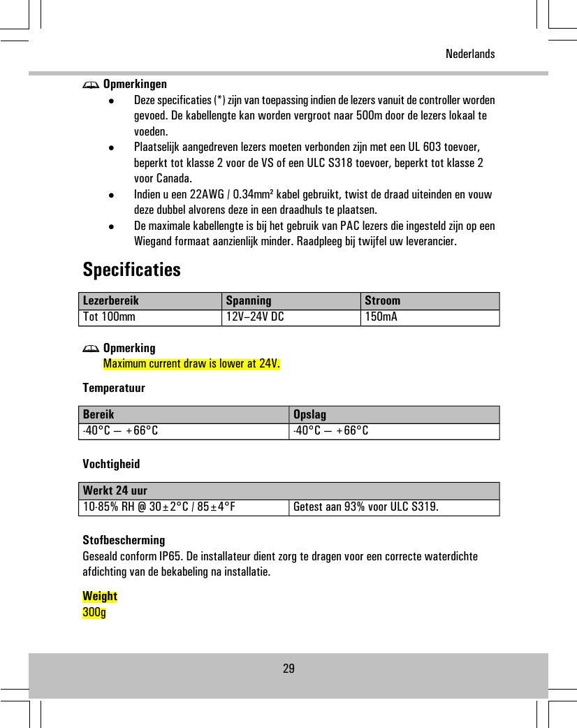Opmerkingen•Deze specificaties (*) zijn van toepassing indien de lezers vanuit de controller wordengevoed. De kabellengte kan worden vergroot naar 500m door de lezers lokaal tevoeden.•Plaatselijk aangedreven lezers moeten verbonden zijn met een UL 603 toevoer,beperkt tot klasse 2 voor de VS of een ULC S318 toevoer, beperkt tot klasse 2voor Canada.•Indien u een 22AWG / 0.34mm² kabel gebruikt, twist de draad uiteinden en vouwdeze dubbel alvorens deze in een draadhuls te plaatsen.•De maximale kabellengte is bij het gebruik van PAC lezers die ingesteld zijn op eenWiegand formaat aanzienlijk minder. Raadpleeg bij twijfel uw leverancier.SpecificatiesStroomSpanningLezerbereik150mA12V–24V DCTot 100mmOpmerkingMaximum current draw is lower at 24V.TemperatuurOpslagBereik-40°C — +66°C-40°C — +66°CVochtigheidWerkt 24 uurGetest aan 93% voor ULC S319.10-85% RH @ 30±2°C / 85±4°FStofbeschermingGeseald conform IP65. De installateur dient zorg te dragen voor een correcte waterdichteafdichting van de bekabeling na installatie.Weight300g29Nederlands